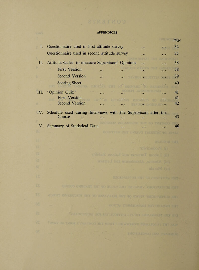 APPENDICES Page I. Questionnaire used in first attitude survey ... ... 32 Questionnaire used in second attitude survey ... ... 35 II. Attitude Scales to measure Supervisors’Opinions ... ... 38 First Version ... ... ... ... 38 Second Version ... ... ... ... 39 Scoring Sheet ... ... ... ... 40 III. ‘ Opinion Quiz ’ ... ... ... ... 41 First Version ... ... ... ... 41 Second Version ... ... ... ... 42 IV. Schedule used during Interviews with the Supervisors after the Course ... ... ... ... ... 43