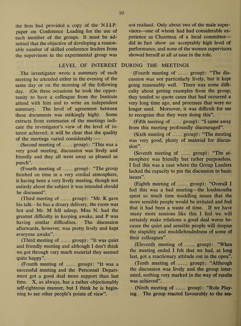 the firm had provided a copy of the N.I.I.P. paper on Conference Leading for the use of each member of the groups. It must be ad¬ mitted that the objective of developing a reason¬ able number of skilled conference leaders from the supervisors in the experimental group was not realised. Only about two of the male super¬ visors—one of whom had had considerable ex¬ perience as Chairman of a local committee— did in fact show an acceptably high level of performance, and none of the women supervisors showed herself at all at ease in the role. LEVEL OF INTEREST DURING THE MEETINGS The investigator wrote a summary of each meeting he attended either in the evening of the same day or on the morning of the following day. (On three occasions he took the oppor¬ tunity to have a colleague from the Institute attend with him and to write an independent summary. The level of agreement between these documents was strikingly high). Some extracts from summaries of the meetings indi¬ cate the investigator’s view of the level of in¬ terest achieved; it will be clear that the quality of the meetings varied considerably: — (Second meeting of.group): “This was a very good meeting, discussion was lively and friendly and they all went away as pleased as punch”. (Fourth meeting of.group): “The group finished on time in a very cordial atmosphere, it having been a very lively meeting, though not entirely about the subject it was intended should be discussed”. (Third meeting of. group): “Mr. K gave his talk—he has a dreary delivery, the room was hot and Mr. M fell asleep. Miss N. had the greatest difficulty in keeping awake, and P was having similar difficulties. The discussion afterwards, however, was pretty lively and kept everyone awake”. (Third meeting of.group): “It was quiet and friendly meeting and although I don’t think we got through very much material they seemed quite happy”. (Fourth meeting of . group): “It was a successful meeting and the Personnel Depart¬ ment got a good deal more support than last time. X, as always, has a rather objectionably self-righteous manner, but I think he is begin¬ ning to see other people’s points of view”. (Fourth meeting of . group): “The dis¬ cussion was not particularly lively, but it kept going reasonably well. There was some diffi¬ culty about getting examples from the group, they tended to quote cases that had occurred a very long time ago, and processes that were no longer used. Moreover, it was difficult for me to recognise that they were doing this”. (Fifth meeting of.group): “I came away from this meeting profoundly discouraged”. (Sixth meeting of.group): “The meeting was very good, plenty of material for discus¬ sion”. (Seventh meeting of . group): “The at¬ mosphere was friendly but rather purposeless. I feel this was a case where the Group Leaders lacked the capacity to pin the discussion to basic issues”. (Eighth meeting of . group): “Overall I feel this was a bad meeting—the loudmouths spent so much time muddling issues that the more sensible people would be irritated and feel that it had been a waste of time. If we have many more sessions like this I feel we will certainly make relations a good deal worse be¬ cause the quiet and sensible people will despise the stupidity and muddleheadedness of some of their colleagues”. (Eleventh meeting of . group): “When the meeting ended I felt that we had, at long last, got a reactionary attitude out in the open”. (Tenth meeting of . group): “Although the discussion was lively and the group inter¬ ested, nothing very marked in the way of results was achieved”. (Ninth meeting of . group): “Role Play¬ ing. The group reacted favourably to the ses-