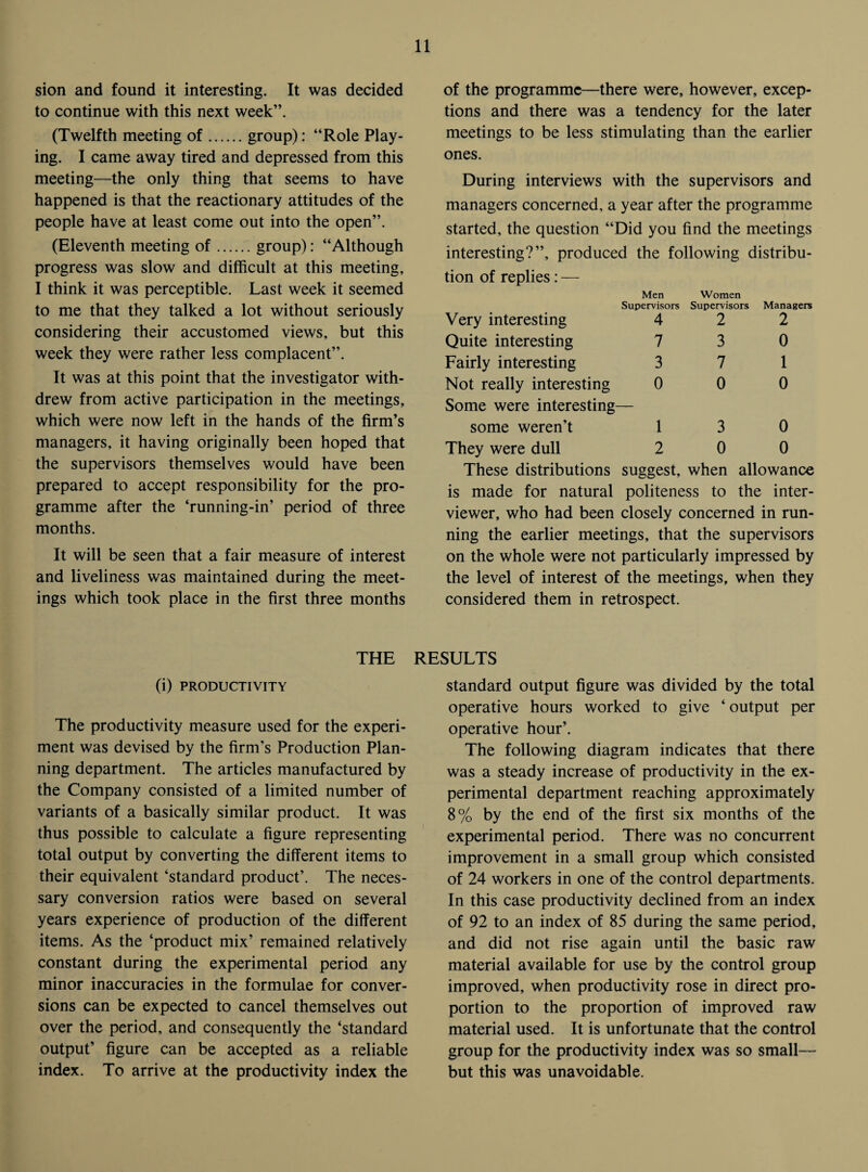 sion and found it interesting. It was decided to continue with this next week”. (Twelfth meeting of.group): “Role Play¬ ing. I came away tired and depressed from this meeting—the only thing that seems to have happened is that the reactionary attitudes of the people have at least come out into the open”. (Eleventh meeting of.group): “Although progress was slow and difficult at this meeting, I think it was perceptible. Last week it seemed to me that they talked a lot without seriously considering their accustomed views, but this week they were rather less complacent”. It was at this point that the investigator with¬ drew from active participation in the meetings, which were now left in the hands of the firm’s managers, it having originally been hoped that the supervisors themselves would have been prepared to accept responsibility for the pro¬ gramme after the ‘running-in’ period of three months. It will be seen that a fair measure of interest and liveliness was maintained during the meet¬ ings which took place in the first three months THE (i) PRODUCTIVITY The productivity measure used for the experi¬ ment was devised by the firm's Production Plan¬ ning department. The articles manufactured by the Company consisted of a limited number of variants of a basically similar product. It was thus possible to calculate a figure representing total output by converting the different items to their equivalent ‘standard product’. The neces¬ sary conversion ratios were based on several years experience of production of the different items. As the ‘product mix’ remained relatively constant during the experimental period any minor inaccuracies in the formulae for conver¬ sions can be expected to cancel themselves out over the period, and consequently the ‘standard output’ figure can be accepted as a reliable index. To arrive at the productivity index the of the programme—there were, however, excep¬ tions and there was a tendency for the later meetings to be less stimulating than the earlier ones. During interviews with the supervisors and managers concerned, a year after the programme started, the question “Did you find the meetings interesting?”, produced the following distribu- tion of replies: — Men Supervisors Women Supervisors Managers Very interesting 4 2 2 Quite interesting 7 3 0 Fairly interesting 3 7 1 Not really interesting 0 0 0 Some were interesting- some weren’t 1 3 0 They were dull 2 0 0 These distributions suggest, when allowance is made for natural politeness to the inter¬ viewer, who had been closely concerned in run¬ ning the earlier meetings, that the supervisors on the whole were not particularly impressed by the level of interest of the meetings, when they considered them in retrospect. RESULTS standard output figure was divided by the total operative hours worked to give ‘ output per operative hour’. The following diagram indicates that there was a steady increase of productivity in the ex¬ perimental department reaching approximately 8% by the end of the first six months of the experimental period. There was no concurrent improvement in a small group which consisted of 24 workers in one of the control departments. In this case productivity declined from an index of 92 to an index of 85 during the same period, and did not rise again until the basic raw material available for use by the control group improved, when productivity rose in direct pro¬ portion to the proportion of improved raw material used. It is unfortunate that the control group for the productivity index was so small— but this was unavoidable.
