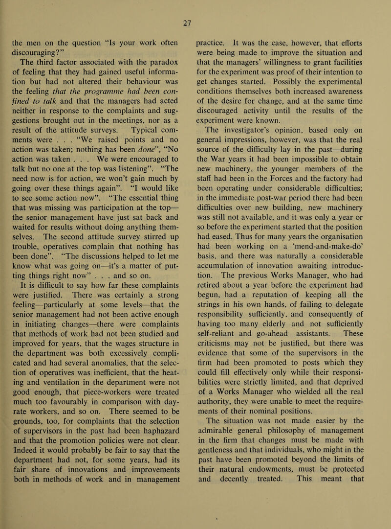 the men on the question “Is your work often discouraging?” The third factor associated with the paradox of feeling that they had gained useful informa¬ tion but had not altered their behaviour was the feeling that the programme had been con¬ fined to talk and that the managers had acted neither in response to the complaints and sug¬ gestions brought out in the meetings, nor as a result of the attitude surveys. Typical com¬ ments were . . . “We raised points and no action was taken; nothing has been done”, “No action was taken . . . We were encouraged to talk but no one at the top was listening”. “The need now is for action, we won’t gain much by going over these things again”. “I would like to see some action now”. “The essential thing that was missing was participation at the top— the senior management have just sat back and waited for results without doing anything them¬ selves. The second attitude survey stirred up trouble, operatives complain that nothing has been done”. “The discussions helped to let me know what was going on—it’s a matter of put¬ ting things right now” . . . and so on. It is difficult to say how far these complaints were justified. There was certainly a strong feeling—particularly at some levels—that the senior management had not been active enough in initiating changes—there were complaints that methods of work had not been studied and improved for years, that the wages structure in the department was both excessively compli¬ cated and had several anomalies, that the selec¬ tion of operatives was inefficient, that the heat¬ ing and ventilation in the department were not good enough, that piece-workers were treated much too favourably in comparison with day- rate workers, and so on. There seemed to be grounds, too, for complaints that the selection of supervisors in the past had been haphazard and that the promotion policies were not clear. Indeed it would probably be fair to say that the department had not, for some years, had its fair share of innovations and improvements both in methods of work and in management practice. It was the case, however, that efforts were being made to improve the situation and that the managers’ willingness to grant facilities for the experiment was proof of their intention to get changes started. Possibly the experimental conditions themselves both increased awareness of the desire for change, and at the same time discouraged activity until the results of the experiment were known. The investigator’s opinion, based only on general impressions, however, was that the real source of the difficulty lay in the past—during the War years it had been impossible to obtain new machinery, the younger members of the staff had been in the Forces and the factory had been operating under considerable difficulties; in the immediate post-war period there had been difficulties over new building, new machinery was still not available, and it was only a year or so before the experiment started that the position had eased. Thus for many years the organisation had been working on a ‘mend-and-make-do’ basis, and there was naturally a considerable accumulation of innovation awaiting introduc¬ tion. The previous Works Manager, who had retired about a year before the experiment had begun, had a reputation of keeping all the strings in his own hands, of failing to delegate responsibility sufficiently, and consequently of having too many elderly and not sufficiently self-reliant and go-ahead assistants. These criticisms may not be justified, but there was evidence that some of the supervisors in the firm had been promoted to posts which they could fill effectively only while their responsi¬ bilities were strictly limited, and that deprived of a Works Manager who wielded all the real authority, they were unable to meet the require¬ ments of their nominal positions. The situation was not made easier by the admirable general philosophy of management in the firm that changes must be made with gentleness and that individuals, who might in the past have been promoted beyond the limits of their natural endowments, must be protected and decently treated. This meant that