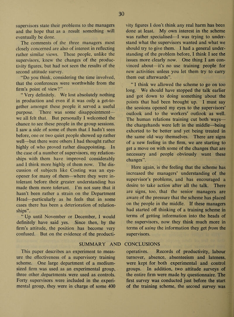 supervisors state their problems to the managers and the hope that as a result something will eventually be done. The comments of the three managers most closely concerned are also of interest in reflecting rather similar views. These people, unlike the supervisors, knew the changes of the produc¬ tivity figures, but had not seen the results of the second attitude survey. “Do you think, considering the time involved, that the conferences were worthwhile from the firm’s point of view?” “ Very definitely. We lost absolutely nothing in production and even if it was only a get-to¬ gether amongst these people it served a useful purpose. There was some disappointment— we all felt that. But personally I welcomed the chance to see these people in the group sessions. I saw a side of some of them that I hadn’t seen before, one or two quiet people showed up rather well—but there were others I had thought rather highly of who proved rather disappointing. In the case of a number of supervisors, my relation¬ ships with them have improved considerably and 1 think more highly of them now. The dis¬ cussion of subjects like Costing was an eye- opener for many of them—where they were in¬ tolerant before their greater understanding has made them more tolerant. I’m not sure that it hasn’t been rather a strain on the Department Head—particularly as he feels that in some cases there has been a deterioration of relation¬ ships”. “ Up until November or December, I would definitely have said yes. Since then, by the firm’s attitude, the position has become very confused. But on the evidence of the producti¬ vity figures I don’t think any real harm has been done at least. My own interest in the scheme was rather specialised—I was trying to under¬ stand what the supervisors wanted and what we should try to give them. I had a general under¬ standing of the problem before, I think I see the issues more clearly now. One thing I am con¬ vinced about—it’s no use training people for new activities unless you let them try to carry them out afterwards”. “ I think we allowed the scheme to go on too long. We should have stopped the talk earlier and got down to doing something about the points that had been brought up. I must say the sessions opened my eyes to the supervisors’ outlook and to the workers’ outlook as well. The human relations training cut both ways— the chargehands were left in the middle—being exhorted to be better and yet being treated in the same old way themselves. There are signs of a new feeling in the firm, we are starting to get a move on with some of the changes that are necessary and people obviously want these changes”. Here again, is the feeling that the scheme has increased the managers’ understanding of the supervisor’s problems, and has encouraged a desire to take action after all the talk. There are signs, too, that the senior managers are aware of the pressure that the scheme has placed on the people in the middle. If these managers had started off thinking of a training scheme in terms of getting information into the heads of the supervisors, now they think much more in terms of using the information they get from the supervisors. SUMMARY AND CONCLUSIONS This paper describes an experiment to meas¬ ure the effectiveness of a supervisory training scheme. One large department of a medium¬ sized firm was used as an experimental group, three other departments were used as controls. Forty supervisors were included in the experi¬ mental group, they were in charge of some 400 operatives. Records of productivity, labour turnover, absence, absenteeism and lateness, were kept for both experimental and control groups. In addition, two attitude surveys of the entire firm were made by questionnaire. The first survey was conducted just before the start of the training scheme, the second survey was