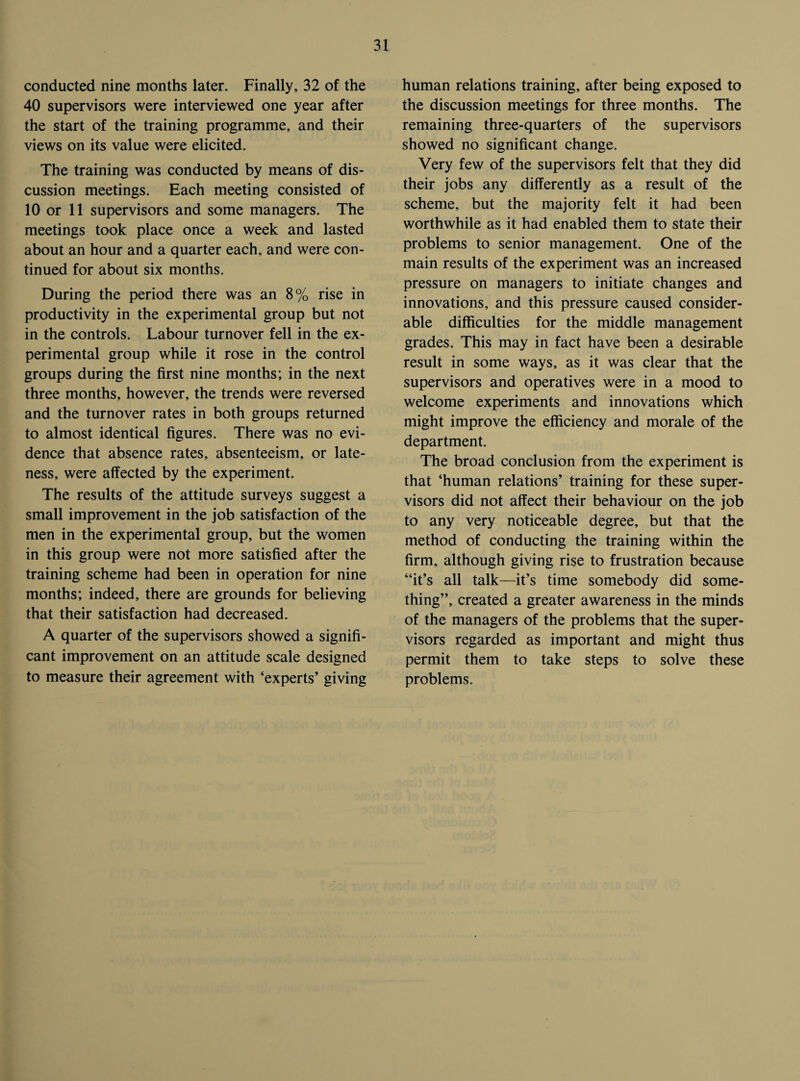 conducted nine months later. Finally, 32 of the 40 supervisors were interviewed one year after the start of the training programme, and their views on its value were elicited. The training was conducted by means of dis¬ cussion meetings. Each meeting consisted of 10 or 11 supervisors and some managers. The meetings took place once a week and lasted about an hour and a quarter each, and were con¬ tinued for about six months. During the period there was an 8% rise in productivity in the experimental group but not in the controls. Labour turnover fell in the ex¬ perimental group while it rose in the control groups during the first nine months; in the next three months, however, the trends were reversed and the turnover rates in both groups returned to almost identical figures. There was no evi¬ dence that absence rates, absenteeism, or late¬ ness, were affected by the experiment. The results of the attitude surveys suggest a small improvement in the job satisfaction of the men in the experimental group, but the women in this group were not more satisfied after the training scheme had been in operation for nine months; indeed, there are grounds for believing that their satisfaction had decreased. A quarter of the supervisors showed a signifi¬ cant improvement on an attitude scale designed to measure their agreement with ‘experts’ giving human relations training, after being exposed to the discussion meetings for three months. The remaining three-quarters of the supervisors showed no significant change. Very few of the supervisors felt that they did their jobs any differently as a result of the scheme, but the majority felt it had been worthwhile as it had enabled them to state their problems to senior management. One of the main results of the experiment was an increased pressure on managers to initiate changes and innovations, and this pressure caused consider¬ able difficulties for the middle management grades. This may in fact have been a desirable result in some ways, as it was clear that the supervisors and operatives were in a mood to welcome experiments and innovations which might improve the efficiency and morale of the department. The broad conclusion from the experiment is that ‘human relations’ training for these super¬ visors did not affect their behaviour on the job to any very noticeable degree, but that the method of conducting the training within the firm, although giving rise to frustration because “it’s all talk—it’s time somebody did some¬ thing”, created a greater awareness in the minds of the managers of the problems that the super¬ visors regarded as important and might thus permit them to take steps to solve these problems.