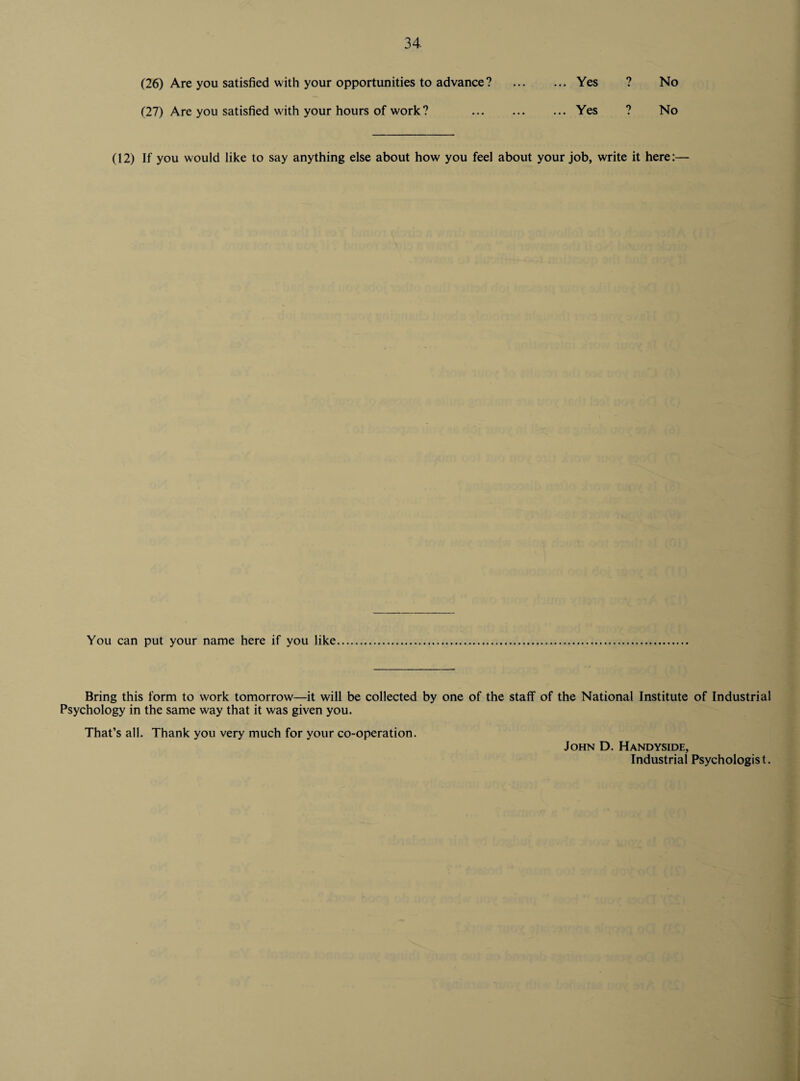 34- (26) Are you satisfied with your opportunities to advance? (27) Are you satisfied with your hours of work? ... Yes 7 No ... Yes 7 No (12) If you would like to say anything else about how you feel about your job, write it here:— You can put your name here if you like Bring this form to work tomorrow—it will be collected by one of the staff of the National Institute of Industrial Psychology in the same way that it was given you. That’s all. Thank you very much for your co-operation. John D. Handyside, Industrial Psychologist.