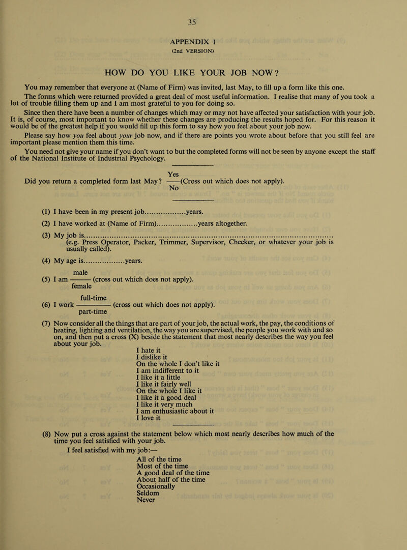 APPENDIX I (2nd VERSION) HOW DO YOU LIKE YOUR JOB NOW? You may remember that everyone at (Name of Firm) was invited, last May, to fill up a form like this one. The forms which were returned provided a great deal of most useful information. I realise that many of you took a lot of trouble filling them up and I am most grateful to you for doing so. Since then there have been a number of changes which may or may not have affected your satisfaction with your job. It is, of course, most important to know whether these changes are producing the results hoped for. For this reason it would be of the greatest help if you would fill up this form to say how you feel about your job now. Please say how you feel about your job now, and if there are points you wrote about before that you still feel are important please mention them this time. You need not give your name if you don’t want to but the completed forms will not be seen by anyone except the staff of the National Institute of Industrial Psychology. Yes Did you return a completed form last May? -(Cross out which does not apply). No (1) I have been in my present job.years. (2) I have worked at (Name of Firm).years altogether. (3) My job is. (e.g. Press Operator, Packer, Trimmer, Supervisor, Checker, or whatever your job is usually called). (4) My age is.years. male (5) I am-(cross out which does not apply). female full-time (6) I work-(cross out which does not apply). part-time (7) Now consider all the things that are part of your job, the actual work, the pay, the conditions of heating, lighting and ventilation, the way you are supervised, the people you work with and so on, and then put a cross (X) beside the statement that most nearly describes the way you feel about your job. I hate it I dislike it On the whole I don’t like it I am indifferent to it I like it a little I like it fairly well On the whole I like it I like it a good deal I like it very much I am enthusiastic about it I love it (8) Now put a cross against the statement below which most nearly describes how much of the time you feel satisfied with your job. I feel satisfied with my job:— All of the time Most of the time A good deal of the time About half of the time Occasionally Seldom Never