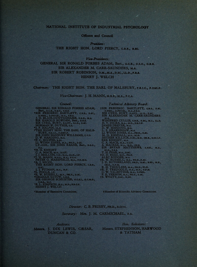 NATIONAL INSTITUTE OF INDUSTRIAL PSYCHOLOOY Officers and Council President: THE RIGHT HON. LORD PIERCY, c.b.b., b.sc. Vice-Presidents: GENERAL SIR RONALD FORBES ADAM, Bart,, g.c.b., d.s.o., o.b.b. SIR ALEXANDER M. CARR-SAUNDERS, m.a. SIR ROBERT ROBINSON, o.m.,m.a., d.sc., ll.d., f.r.s. HENRY J. WELCH ' Chairman: THE RIGHT HON. THE EARL OF HALSBURY, f.r.i.c., F.inst.p. Vice-Chairman: J. H. MANN, m.b.b., m.a., f.c.a. Council: GBNERAL SIR RONALD FORBES ADAM, Bart., O.C.B., D.S.O., O.B.B. ♦SIR FREDERIC BARTLETT, c.b.b., d.sc.. I D.PHIL., D.PSYCH., M.A., F.R.S. . O. BLAIR-CUNYNGHAME, O.B.B., m.a. SIR HAROLD BOWDEN, Bart., o.b.b. SIR CYRIL BURT, d.litt., ll.d., d.sc. NORMAN W. DUTHIE, C.A. *T. P. HALPIN, ll.b. ♦THE RIGHT HON. THE EARL OF HALS¬ BURY, F.R.I.C., F.INST.P. SIR JOHN HANBURY WILLIAMS, c.v.o. D. W. HARDING, m.a. *F, C. HOOPER, B.sc. LI. WYNN JONES, m.a., ph.d., d.sc. LT.-COL. SIR JOHN KEANE, Bart., D.s.o., *H. G.' KNIGHT C. A. MACE, M.A., D.LIT. J. J. MALLON, C.H., M.A., LL.D., J.P. ♦J. H. MANN, M.B.E., M.A., F.C.A. PETER G. MASEFIELD, m.a., f,r.ab.s. ♦A. J. NICOL THE RIGHT HON. LORD PIERCY, c.b.b., B SC I. J. PITMAN, m.a., m.p. *L. POOLE, j.p. *R. W. RUSSELL, M.A., ph.d., d.sc. ♦GRAHAM SATOW, o.b.b. SIR GEORGE SCHUSTER, k.c.s.1., K.C.M.O., CBS IV1«C« *S. L. siMPSON, M.A., M.D., F.R.C.P. HENRY J. WELCH ♦Member of Executive Committee. Technical Advisory Board: fSIR FREDERIC BARTLBTT, C.B.B., d.sc. D.PHIL., D.PSYCH., M.A.,F.R.S. SIR CYRIL BURT, d.litt., ll.d., d.sc. SIR ALEXANDER M. CARR-SAUNDERS. M.A. WINIFRED CULLIS, c.b.b., d.sc., m.a., ll.d. H. V. DICKS, M.A., M.D., f.r.c.p. JAMES DREVER, m.a. D. W. HARDING, M.A. L. S. HEARNSHAW, m.a. LI. WYNN JONES, m.a., ph.d., d.sc. M. G. KENDALL, M.A., sc.D. ESTHER KILLICK, d.sc., M.B., ch.b., m.r.c.p. REX KNIGHT, m.a. C. A. MACE, M.A., D.LIT. A. MACRAE, M.A., M.B., CH.B. SIR BRYAN MATTHBWS, c.b.i., m.a., $C«Di) F.R.S* T. H. PEAR, M.A., B.sc. |D. D. REID, M.D., ph.d. ALEC RODGER, m.a. fR. W. RUSSELL, m.a., phj>.,d.sc. J. D. SUTHERLAND, ph.d., b.sc., b.bd., m.b., CH.B., D.P.M. R. H. THOULESS, m.a., ph.d.» sc.d. fR. F. TREDGOLD, m.a., mjo., d.p.m. C. W. VALENTINE, M.A., d.phil. P. E. VERNON, M.A., PH.D., D.SC. fS. WYATT, D.sc.. M.BD. f Member of Scientific Advisory Committee. Director: C. B. FRISBY, ph.d., b.com. Secretary: Mrs. J. M. CARMICHAEL, b.a. mm® Auditors: Messrs. J. DIX LEWIS* CA1SAR, DUNCAN & CO. Hon. Solicitors: Messrs. STEPHENSON, HARWOOD & TATHAM