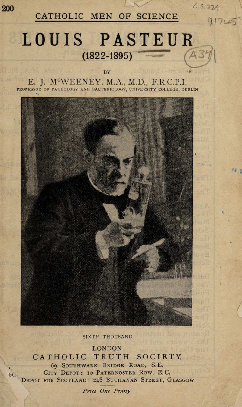 200 CATHOLIC MEN OF SCIENCE LOUIS PASTEUR (1822-1895) BY E. J. MCWEENEY, M.A., M.D., F.R.C.P.I. PROFESSOR OF PATHOLOGY AND BACTERIOLOGY, UNIVERSITY COLLEGE, DUBLIN SIXTH THOUSAND ea LONDON CATHOLIC TRUTH SOCIETY. 69 Southwark Bridge Road, S.E. City Depot: 10 Paternoster Row, E.C. Depot for Scotland : 248 Buchanan Street, Glasgow Price One Penny