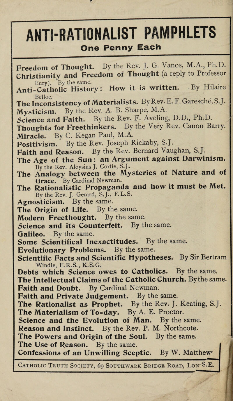 ANTI-RATIONALIST PAMPHLETS One Penny Each Freedom of Thought. By the Rev. J. G. Vance, M.A., Ph.D. Christianity and Freedom of Thought (a reply to Professor Bury). By the same. . _ . Anti = Catholic History: How it is written. By Hilaire The Inconsistency of Materialists. By Rev. E. F. Garesche, S .J. Mysticism. By the Rev. A. B. Sharpe, M.A. Science and Faith. By the Rev. F. Aveling, D.D., Ph.D. Thoughts for Freethinkers. By the Very Rev. Canon Barry. Miracle. By C. Kegan Paul, M.A. Positivism. By the Rev. Joseph Rickaby, S.J. Faith and Reason. By the Rev. Bernard Vaughan, S.J. The Age of the Sun: an Argument against Darwinism. By the Rev. Aloysius J. Cortie, S.J. The Analogy between the Mysteries of Nature and of Grace. By Cardinal Newman. The Rationalistic Propaganda and how it must be Met. By the Rev. J. Gerard, S.J., F.L.S. Agnosticism. By the same. The Origin of Life. By the same. Modern Freethought. By the same. Science and its Counterfeit. By the same. Galileo. By the same. Some Scientifical Inexactitudes. By the same. Evolutionary Problems. By the same. Scientific Facts and Scientific Hypotheses. By Sir Bertram Windle, F.R.S., K.S.G. Debts which Science owes to Catholics. By the same. The Intellectual Claims of the Catholic Church. By the same. Faith and Doubt. By Cardinal Newman. Faith and Private Judgement. By the same. The Rationalist as Prophet. By the Rev. J. Keating, S.J. The Materialism of To=day. By A. E. Proctor. Science and the Evolution of Man. By the same. Reason and Instinct. By the Rev. P. M. Northcote. The Powers and Origin of the Soul. By the same. The Use of Reason. By the same. Confessions of an Unwilling Sceptic. By W. Matthewr Catholic Truth Society, 69 Southwark Bridge Road, Loi'rS.E.