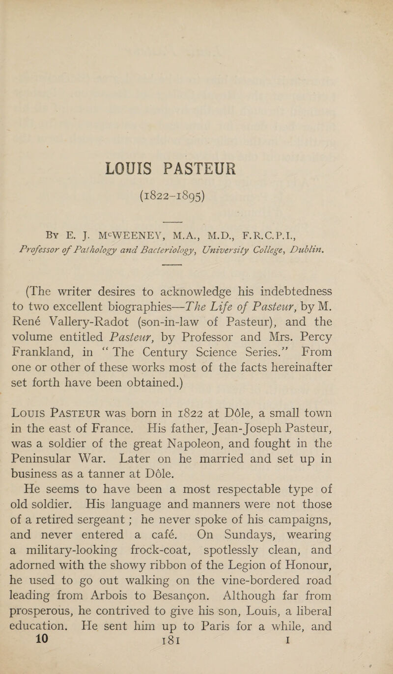 LOUIS PASTEUR (l822-l8g5) By E. J. M^WEENEY, M.A., M.D., F.R.C.P.I., Professor of Pathology and Bacteriology, University College, Dublin. (The writer desires to acknowledge his indebtedness to two excellent biographies—The Life of Pasteur, by M. Rene Vallery-Radot (son-in-law of Pasteur), and the volume entitled Pasteur, by Professor and Mrs. Percy Frankland, in “ The Century Science Series.” From one or other of these works most of the facts hereinafter set forth have been obtained.) Louis Pasteur was born in 1822 at D61e, a small town in the east of France. His father, Jean-Joseph Pasteur, was a soldier of the great Napoleon, and fought in the Peninsular War. Later on he married and set up in business as a tanner at Dole. He seems to have been a most respectable type of old soldier. His language and manners were not those of a retired sergeant; he never spoke of his campaigns, and never entered a cafe. On Sundays, wearing a military-looking frock-coat, spotlessly clean, and adorned with the showy ribbon of the Legion of Honour, he used to go out walking on the vine-bordered road leading from Arbois to Besangon. Although far from prosperous, he contrived to give his son, Louis, a liberal education. He sent him up to Paris for a while, and