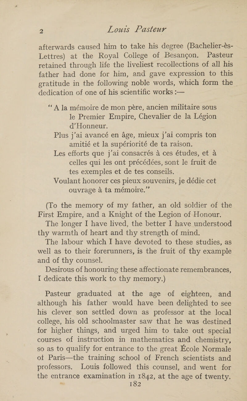 afterwards caused him to take his degree (Bachelier-^s- Lettres) at the Royal College of Besangon. Pasteur retained through life the liveliest recollections of all his father had done for him, and gave expression to this gratitude in the following noble words, which form the dedication of one of his scientific works :— “ A la memoire de mon pkre, ancien militaire sous !e Premier Empire, Chevalier de la Legion d'Honneur. Plus j'ai avance en age, mieux j'ai compris ton amitie et la superiorite de ta raison. Les efforts que j’ai consacres a ces etudes, et a celles qui les ont precedees, sont le fruit de tes exemples et de tes conseils. Voulant honorer ces pieux souvenirs, je dedie cet ouvrage a ta memoire/' (To the memory of my father, an old soldier of the First Empire, and a Knight of the Legion of Honour. The longer I have lived, the better I have understood thy warmth of heart and thy strength of mind. The labour which I have devoted to these studies, as well as to their forerunners, is the fruit of thy example and of thy counsel. Desirous of honouring these affectionate remembrances, I dedicate this work to thy memory.) Pasteur graduated at the age of eighteen, and although his father would have been delighted to see his clever son settled down as professor at the local college, his old schoolmaster saw that he was destined for higher things, and urged him to take out special courses of instruction in mathematics and chemistry, so as to qualify for entrance to the great ficole Norm ale of Paris—the training school of French scientists and professors. Louis followed this counsel, and went for the entrance examination in 1842, at the age of twenty.