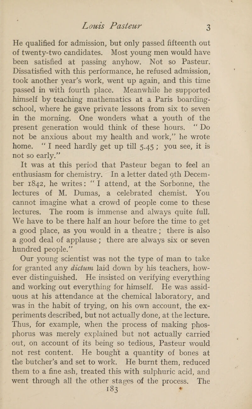 He qualified for admission, but only passed fifteenth out of twenty-two candidates. Most young men would have been satisfied at passing anyhow. Not so Pasteur. Dissatisfied with this performance, he refused admission, took another year's work, went up again, and this time passed in with fourth place. Meanwhile he supported himself by teaching mathematics at a Paris boarding- school, where he gave private lessons from six to seven in the morning. One wonders what a youth of the present generation would think of these hours. “ Do not be anxious about my health and work,” he wrote home.  I need hardly get up till 5.45 ; you see, it is not so early.” It was at this period that Pasteur began to feel an enthusiasm for chemistry. In a letter dated 9th Decem¬ ber 1842, he writes: “ I attend, at the Sorbonne, the lectures of M. Dumas, a celebrated chemist. You cannot imagine what a crowd of people come to these lectures. The room is immense and always quite full. We have to be there half an hour before the time to get a good place, as you would in a theatre ; there is also a good deal of applause ; there are always six or seven hundred people.” Our young scientist was not the type of man to take for granted any dictum laid down by his teachers, how¬ ever distinguished. He insisted on verifying everything and working out everything for himself. He was assid¬ uous at his attendance at the chemical laboratory, and was in the habit of trying, on his own account, the ex¬ periments described, but not actually done, at the lecture. Thus, for example, when the process of making phos¬ phorus was merely explained but not actually carried out, on account of its being so tedious, Pasteur would not rest content. He bought a quantity of bones at the butcher’s and set to work. He burnt them, reduced them to a fine ash, treated this with sulphuric acid, and went through all the other stages of the process. The