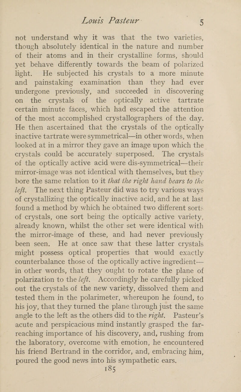 not understand why it was that the two varieties, though absolutely identical in the nature and number of their atoms and in their crystalline forms, should yet behave differently towards the beam of polarized light. He subjected his crystals to a more minute and painstaking examination than they had ever undergone previously, and succeeded in discovering on the crystals of the optically active tartrate certain minute faces, which had escaped the attention of the most accomplished crystallographers of the day. He then ascertained that the crystals of the optically inactive tartrate were symmetrical—in other words, when looked at in a mirror they gave an image upon which the crystals could be accurately superposed. The crystals of the optically active acid were dis-symmetrical—their mirror-image was not identical with themselves, but they bore the same relation to it that the right hand bears to the left. The next thing Pasteur did was to try various ways of crystallizing the optically inactive acid, and he at last found a method by which he obtained two different sorts of crystals, one sort being the optically active variety, already known, whilst the other set were identical with the mirror-image of these, and had never previously been seen. He at once saw that these latter crystals might possess optical properties that would exactly counterbalance those of the optically active ingredient— in other words, that they ought to rotate the plane of polarization to the left. Accordingly he carefully picked out the crystals of the new variety, dissolved them and tested them in the polarimeter, whereupon he found, to his joy, that they turned the plane through just the same angle to the left as the others did to the right. Pasteur's acute and perspicacious mind instantly grasped the far- reaching importance of his discovery, and, rushing from the laboratory, overcome with emotion, he encountered his friend Bertrand in the corridor, and, embracing him, poured the good news into his sympathetic ears. 185