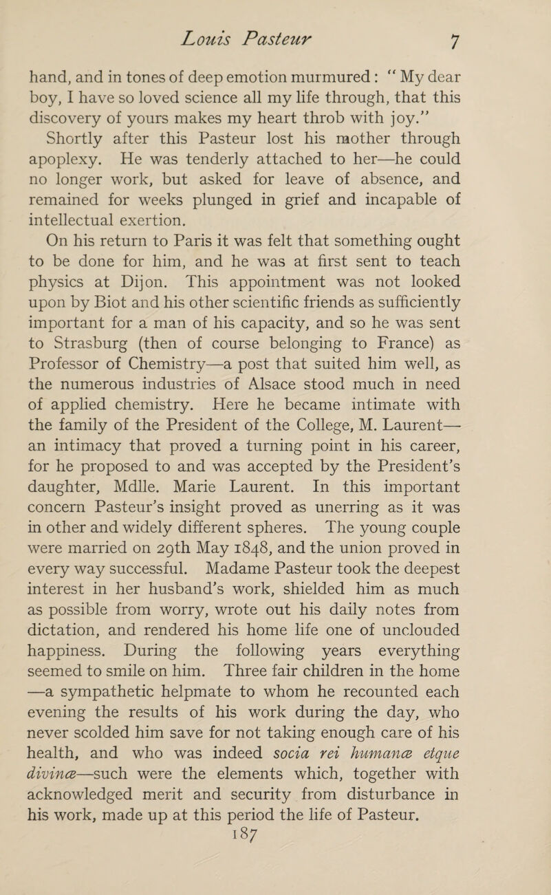 hand, and in tones of deep emotion murmured : “ My dear boy, I have so loved science all my life through, that this discovery of yours makes my heart throb with joy.” Shortly after this Pasteur lost his mother through apoplexy. He was tenderly attached to her—he could no longer work, but asked for leave of absence, and remained for weeks plunged in grief and incapable of intellectual exertion. On his return to Paris it was felt that something ought to be done for him, and he was at first sent to teach physics at Dijon. This appointment was not looked upon by Biot and his other scientific friends as sufficiently important for a man of his capacity, and so he was sent to Strasburg (then of course belonging to France) as Professor of Chemistry—a post that suited him well, as the numerous industries of Alsace stood much in need of applied chemistry. Here he became intimate with the family of the President of the College, M. Laurent— an intimacy that proved a turning point in his career, for he proposed to and was accepted by the President's daughter, Mdlle. Marie Laurent. In this important concern Pasteur's insight proved as unerring as it was in other and widely different spheres. The young couple were married on 29th May 1848, and the union proved in every way successful. Madame Pasteur took the deepest interest in her husband's work, shielded him as much as possible from worry, wrote out his daily notes from dictation, and rendered his home life one of unclouded happiness. During the following years everything seemed to smile on him. Three fair children in the home —a sympathetic helpmate to whom he recounted each evening the results of his work during the day, who never scolded him save for not taking enough care of his health, and who was indeed socia rei humancz etque divines—such were the elements which, together with acknowledged merit and security from disturbance in his work, made up at this period the life of Pasteur. 187