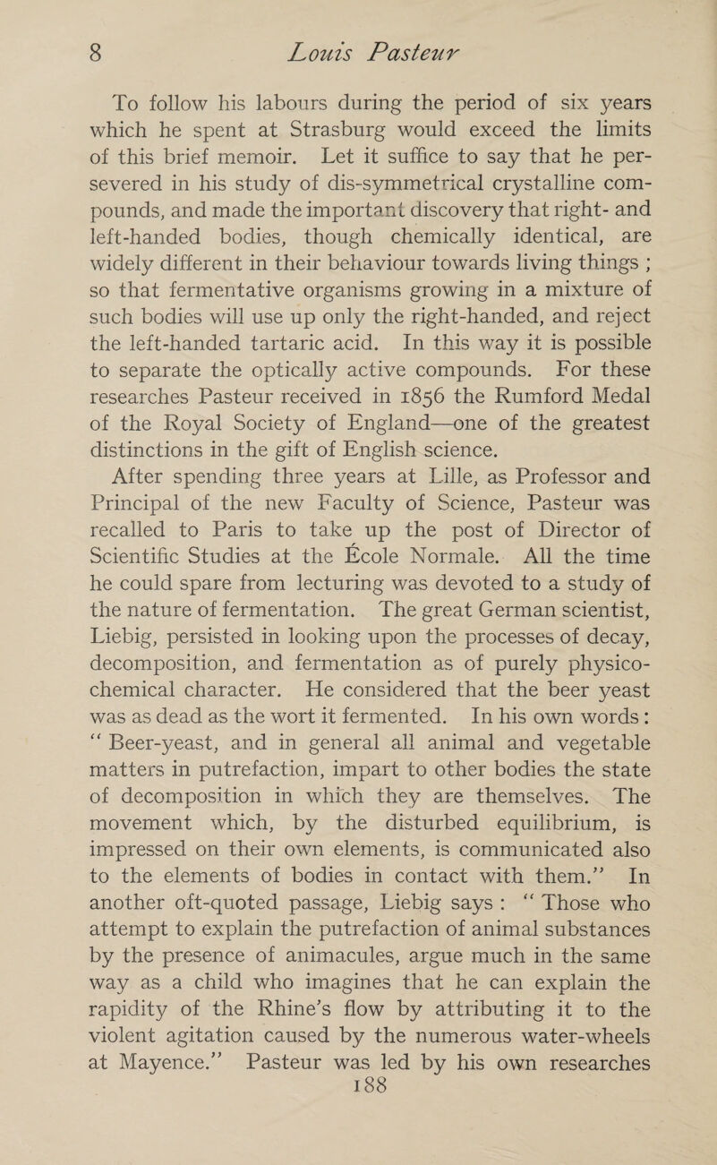 To follow his labours during the period of six years which he spent at Strasburg would exceed the limits of this brief memoir. Let it suffice to say that he per¬ severed in his study of dis-symmetrical crystalline com¬ pounds, and made the important discovery that right- and left-handed bodies, though chemically identical, are widely different in their behaviour towards living things ; so that fermentative organisms growing in a mixture of such bodies will use up only the right-handed, and reject the left-handed tartaric acid. In this way it is possible to separate the optically active compounds. For these researches Pasteur received in 1856 the Rumford Medal of the Royal Society of England—one of the greatest distinctions in the gift of English science. After spending three years at Lille, as Professor and Principal of the new Faculty of Science, Pasteur was recalled to Paris to take up the post of Director of r Scientific Studies at the Ecole Normale. All the time he could spare from lecturing was devoted to a study of the nature of fermentation. The great German scientist, Liebig, persisted in looking upon the processes of decay, decomposition, and fermentation as of purely physico¬ chemical character. He considered that the beer yeast was as dead as the wort it fermented. In his own words : “ Beer-yeast, and in general all animal and vegetable matters in putrefaction, impart to other bodies the state of decomposition in which they are themselves. The movement which, by the disturbed equilibrium, is impressed on their own elements, is communicated also to the elements of bodies in contact with them/’ In another oft-quoted passage, Liebig says : “ Those who attempt to explain the putrefaction of animal substances by the presence of animacules, argue much in the same way as a child who imagines that he can explain the rapidity of the Rhine's flow by attributing it to the violent agitation caused by the numerous water-wheels at Mayence.” Pasteur was led by his own researches 188