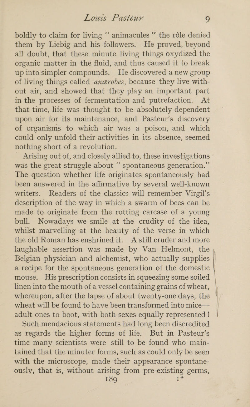 boldly to claim for living “ animacules ” the r61e denied them by Liebig and his followers. He proved, beyond all doubt, that these minute living things oxydized the organic matter in the fluid, and thus caused it to break up into simpler compounds. He discovered a new group of living things called ancerobes, because they live with¬ out air, and showed that they play an important part in the processes of fermentation and putrefaction. At that time, life was thought to be absolutely dependent upon air for its maintenance, and Pasteur’s discovery of organisms to which air was a poison, and which could only unfold their activities in its absence, seemed nothing short of a revolution. Arising out of, and closely allied to, these investigations was the great struggle about  spontaneous generation.” The question whether life originates spontaneously had been answered in the affirmative by several well-known writers. Readers of the classics will remember Virgil’s description of the way in which a swarm of bees can be made to originate from the rotting carcase of a young bull. Nowadays we smile at the crudity of the idea, whilst marvelling at the beauty of the verse in which the old Roman has enshrined it. A still cruder and more laughable assertion was made by Van Helmont, the Belgian physician and alchemist, who actually supplies a recipe for the spontaneous generation of the domestic mouse. His prescription consists in squeezing some soiled linen into the mouth of a vessel containing grains of wheat, whereupon, after the lapse of about twenty-one days, the wheat will be found to have been transformed into mice— adult ones to boot, with both sexes equally represented! Such mendacious statements had long been discredited as regards the higher forms of life. But in Pasteur’s time many scientists were still to be found who main¬ tained that the minuter forms, such as could only be seen with the microscope, made their appearance spontane¬ ously, that is, without arising from pre-existing germs, 189 1*