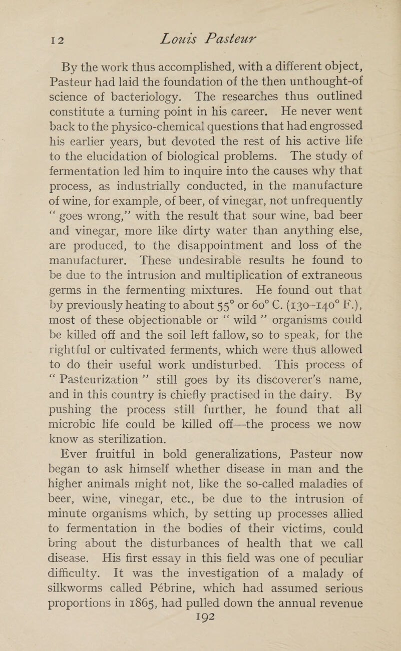 By the work thus accomplished, with a different object, Pasteur had laid the foundation of the then unthought-of science of bacteriology. The researches thus outlined constitute a turning point in his career. He never went back to the physico-chemical questions that had engrossed his earlier years, but devoted the rest of his active life to the elucidation of biological problems. The study of fermentation led him to inquire into the causes why that process, as industrially conducted, in the manufacture of wine, for example, of beer, of vinegar, not unfrequently “ goes wrong,” with the result that sour wine, bad beer and vinegar, more like dirty water than anything else, are produced, to the disappointment and loss of the manufacturer. These undesirable results he found to be due to the intrusion and multiplication of extraneous germs in the fermenting mixtures. He found out that by previously heating to about 550 or 6o° C. (130-140° F.), most of these objectionable or “ wild ” organisms could be killed off and the soil left fallow, so to speak, for the rightful or cultivated ferments, which were thus allowed to do their useful work undisturbed. This process of “ Pasteurization ” still goes by its discoverer’s name, and in this country is chiefly practised in the dairy. By pushing the process still further, he found that all microbic life could be killed off—the process we now know as sterilization. Ever fruitful in bold generalizations, Pasteur now began to ask himself whether disease in man and the higher animals might not, like the so-called maladies of beer, wine, vinegar, etc., be due to the intrusion of minute organisms which, by setting up processes allied to fermentation in the bodies of their victims, could bring about the disturbances of health that we call disease. His first essay in this field was one of peculiar difficulty. It was the investigation of a malady of silkworms called Pebrine, which had assumed serious proportions in 1865, had pulled down the annual revenue 192