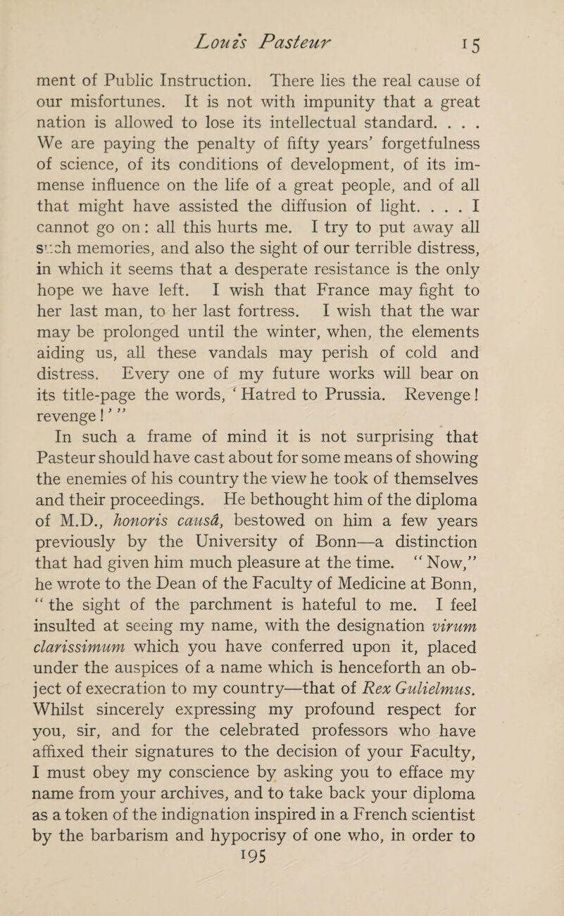 ment of Public Instruction. There lies the real cause of our misfortunes. It is not with impunity that a great nation is allowed to lose its intellectual standard. . . . We are paying the penalty of fifty years’ forgetfulness of science, of its conditions of development, of its im¬ mense influence on the life of a great people, and of all that might have assisted the diffusion of light. ... I cannot go on: all this hurts me. I try to put away all such memories, and also the sight of our terrible distress, in which it seems that a desperate resistance is the only hope we have left. I wish that France may fight to her last man, to her last fortress. I wish that the war may be prolonged until the winter, when, the elements aiding us, all these vandals may perish of cold and distress. Every one of my future works will bear on its title-page the words, ‘ Hatred to Prussia. Revenge ! revenge! ’ ” In such a frame of mind it is not surprising that Pasteur should have cast about for some means of showing the enemies of his country the view he took of themselves and their proceedings. He bethought him of the diploma of M.D., honoris causd, bestowed on him a few years previously by the University of Bonn—a distinction that had given him much pleasure at the time. “ Now,” he wrote to the Dean of the Faculty of Medicine at Bonn, “ the sight of the parchment is hateful to me. I feel insulted at seeing my name, with the designation virum clarissimum which you have conferred upon it, placed under the auspices of a name which is henceforth an ob¬ ject of execration to my country—that of Rex Gulielmus. Whilst sincerely expressing my profound respect for you, sir, and for the celebrated professors who have affixed their signatures to the decision of your Faculty, I must obey my conscience by asking you to efface my name from your archives, and to take back your diploma as a token of the indignation inspired in a French scientist by the barbarism and hypocrisy of one who, in order to 195