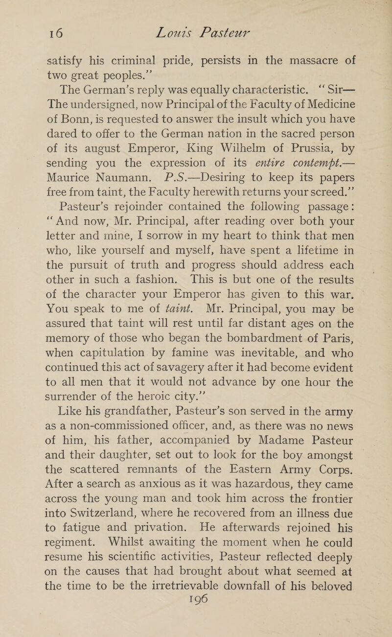 satisfy his criminal pride, persists in the massacre of two great peoples/' The German's reply was equally characteristic. “ Sir— The undersigned, now Principal of the Faculty of Medicine of Bonn, is requested to answer the insult which you have dared to offer to the German nation in the sacred person of its august Emperor, King Wilhelm of Prussia, by sending you the expression of its entire contempt.— Maurice Naumann. P.S.—Desiring to keep its papers free from taint, the Faculty herewith returns your screed. Pasteur’s rejoinder contained the following passage: “ And now, Mr. Principal, after reading over both your letter and mine, I sorrow in my heart to think that men who, like yourself and myself, have spent a lifetime in the pursuit of truth and progress should address each other in such a fashion. This is but one of the results of the character your Emperor has given to this war. You speak to me of taint. Mr. Principal, you may be assured that taint will rest until far distant ages on the memory of those who began the bombardment of Paris, when capitulation by famine was inevitable, and who continued this act of savagery after it had become evident to all men that it would not advance by one hour the surrender of the heroic city. Like his grandfather, Pasteur's son served in the army as a non-commissioned officer, and, as there was no news of him, his father, accompanied by Madame Pasteur and their daughter, set out to look for the boy amongst the scattered remnants of the Eastern Army Corps. After a search as anxious as it was hazardous, they came across the young man and took him across the frontier into Switzerland, where he recovered from an illness due to fatigue and privation. He afterwards rejoined his regiment. Whilst awaiting the moment when he could resume his scientific activities, Pasteur reflected deeply on the causes that had brought about what seemed at the time to be the irretrievable downfall of his beloved 196