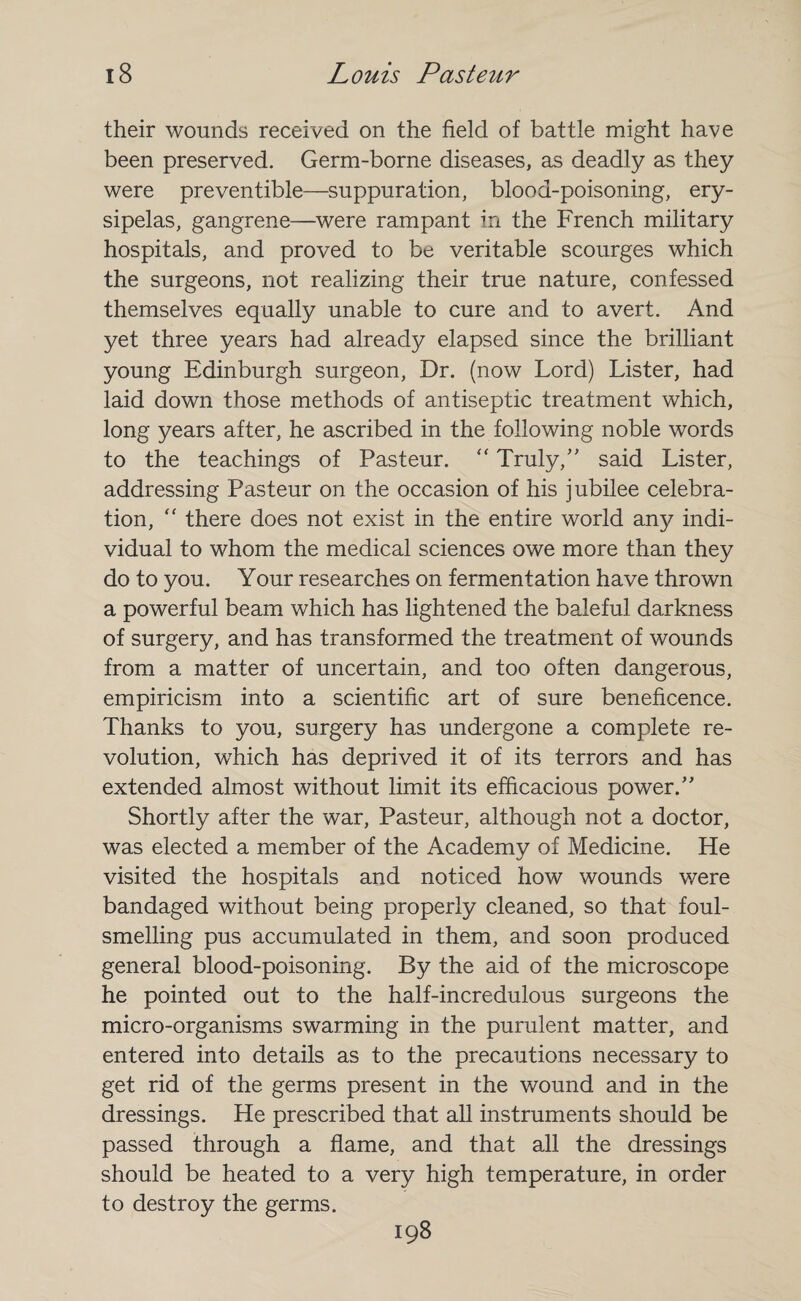 their wounds received on the field of battle might have been preserved. Germ-borne diseases, as deadly as they were preventible—suppuration, blood-poisoning, ery¬ sipelas, gangrene—were rampant in the French military hospitals, and proved to be veritable scourges which the surgeons, not realizing their true nature, confessed themselves equally unable to cure and to avert. And yet three years had already elapsed since the brilliant young Edinburgh surgeon, Dr. (now Lord) Lister, had laid down those methods of antiseptic treatment which, long years after, he ascribed in the following noble words to the teachings of Pasteur.  Truly/' said Lister, addressing Pasteur on the occasion of his jubilee celebra¬ tion, ” there does not exist in the entire world any indi¬ vidual to whom the medical sciences owe more than they do to you. Your researches on fermentation have thrown a powerful beam which has lightened the baleful darkness of surgery, and has transformed the treatment of wounds from a matter of uncertain, and too often dangerous, empiricism into a scientific art of sure beneficence. Thanks to you, surgery has undergone a complete re¬ volution, which has deprived it of its terrors and has extended almost without limit its efficacious power. Shortly after the war, Pasteur, although not a doctor, was elected a member of the Academy of Medicine. He visited the hospitals and noticed how wounds were bandaged without being properly cleaned, so that foul¬ smelling pus accumulated in them, and soon produced general blood-poisoning. By the aid of the microscope he pointed out to the half-incredulous surgeons the micro-organisms swarming in the purulent matter, and entered into details as to the precautions necessary to get rid of the germs present in the wound and in the dressings. He prescribed that all instruments should be passed through a flame, and that all the dressings should be heated to a very high temperature, in order to destroy the germs. 198