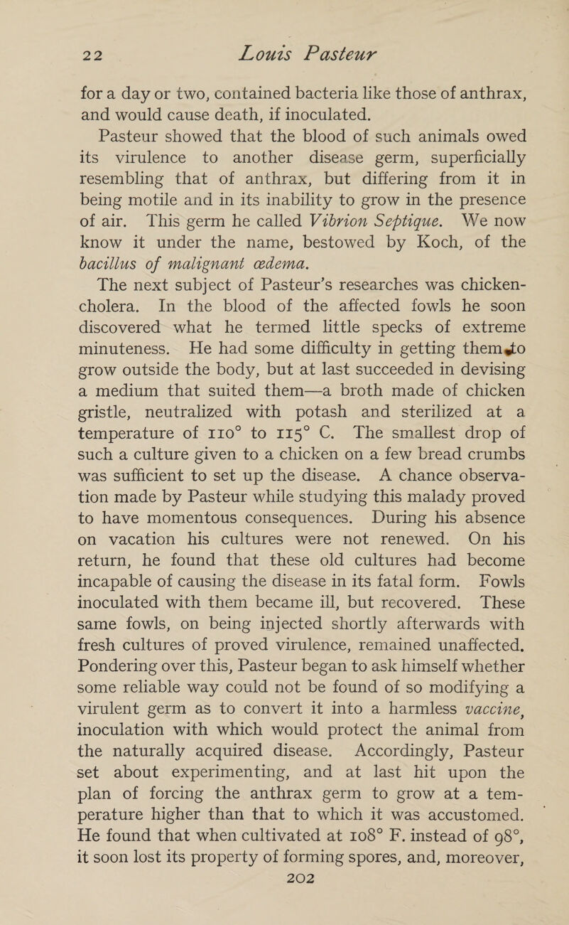 for a day or two, contained bacteria like those of anthrax, and would cause death, if inoculated. Pasteur showed that the blood of such animals owed its virulence to another disease germ, superficially resembling that of anthrax, but differing from it in being motile and in its inability to grow in the presence of air. This germ he called Vibrion Septique. We now know it under the name, bestowed by Koch, of the bacillus of malignant oedema. The next subject of Pasteur’s researches was chicken- cholera. In the blood of the affected fowls he soon discovered what he termed little specks of extreme minuteness. He had some difficulty in getting them*to grow outside the body, but at last succeeded in devising a medium that suited them—a broth made of chicken gristle, neutralized with potash and sterilized at a temperature of iio° to 1150 C. The smallest drop of such a culture given to a chicken on a few bread crumbs was sufficient to set up the disease. A chance observa¬ tion made by Pasteur while studying this malady proved to have momentous consequences. During his absence on vacation his cultures were not renewed. On his return, he found that these old cultures had become incapable of causing the disease in its fatal form. Fowls inoculated with them became ill, but recovered. These same fowls, on being injected shortly afterwards with fresh cultures of proved virulence, remained unaffected. Pondering over this, Pasteur began to ask himself whether some reliable way could not be found of so modifying a virulent germ as to convert it into a harmless vaccinef inoculation with which would protect the animal from the naturally acquired disease. Accordingly, Pasteur set about experimenting, and at last hit upon the plan of forcing the anthrax germ to grow at a tem¬ perature higher than that to which it was accustomed. He found that when cultivated at 108° F. instead of 98°, it soon lost its property of forming spores, and, moreover, 202