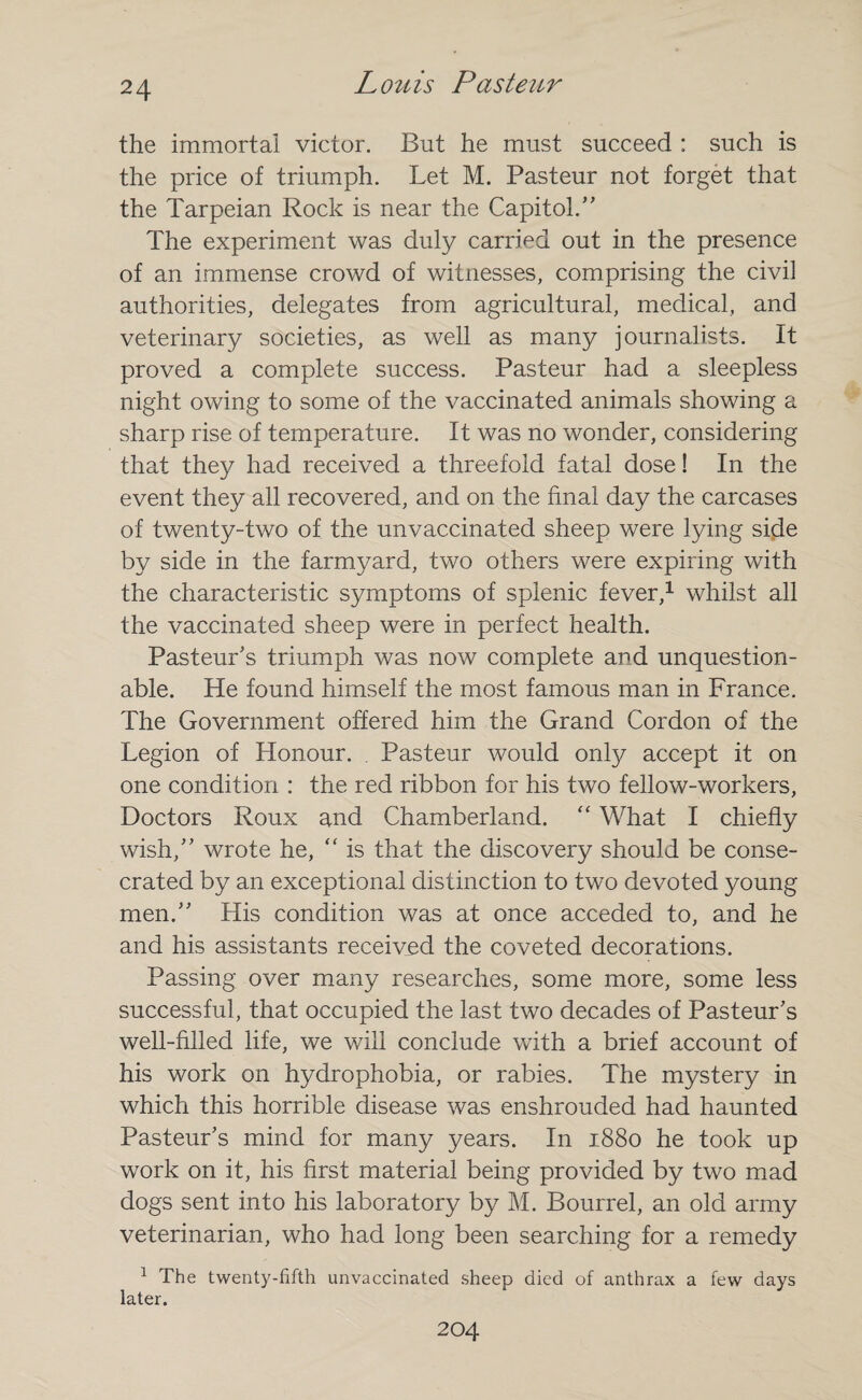 the immortal victor. But he must succeed : such is the price of triumph. Let M. Pasteur not forget that the Tarpeian Rock is near the Capitol.,, The experiment was duly carried out in the presence of an immense crowd of witnesses, comprising the civil authorities, delegates from agricultural, medical, and veterinary societies, as well as many journalists. It proved a complete success. Pasteur had a sleepless night owing to some of the vaccinated animals showing a sharp rise of temperature. It was no wonder, considering that they had received a threefold fatal dose! In the event they all recovered, and on the final day the carcases of twenty-two of the unvaccinated sheep were lying side by side in the farmyard, two others were expiring with the characteristic symptoms of splenic fever,1 whilst all the vaccinated sheep were in perfect health. Pasteur's triumph was now complete and unquestion¬ able. He found himself the most famous man in France. The Government offered him the Grand Cordon of the Legion of Honour. Pasteur would only accept it on one condition : the red ribbon for his two fellow-workers, Doctors Roux and Chamberland. “ What I chiefly wish, wrote he, “ is that the discovery should be conse¬ crated by an exceptional distinction to two devoted young men. His condition was at once acceded to, and he and his assistants received the coveted decorations. Passing over many researches, some more, some less successful, that occupied the last two decades of Pasteur's well-filled life, we will conclude with a brief account of his work on hydrophobia, or rabies. The mystery in which this horrible disease was enshrouded had haunted Pasteur's mind for many years. In 1880 he took up work on it, his first material being provided by two mad dogs sent into his laboratory by M. Bourrel, an old army veterinarian, who had long been searching for a remedy 1 The twenty-fifth unvaccinated sheep died of anthrax a few days later. 204