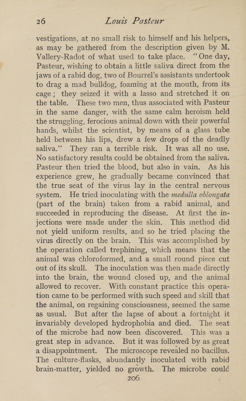 vestigations, at no small risk to himself and his helpers, as may be gathered from the description given by M, Vallery-Radot of what used to take place. “ One day, Pasteur, wishing to obtain a little saliva direct from the jaws of a rabid dog, two of Bourrehs assistants undertook to drag a mad bulldog, foaming at the mouth, from its cage ; they seized it with a lasso and stretched it on the table. These two men, thus associated with Pasteur in the same danger, with the same calm heroism held the struggling, ferocious animal down with their powerful hands, whilst the scientist, by means of a glass tube held between his lips, drew a few drops of the deadly saliva.'' They ran a terrible risk. It was all no use. No satisfactory results could be obtained from the saliva. Pasteur then tried the blood, but also in vain. As his experience grew, he gradually became convinced that the true seat of the virus lay in the central nervous system. He tried inoculating with the medulla oblongata (part of the brain) taken from a rabid animal, and succeeded in reproducing the disease. At first the in¬ jections were made under the skin. This method did not yield uniform results, and so he tried placing the virus directly on the brain. This was accomplished by the operation called trephining, which means that the animal was chloroformed, and a small round piece cut out of its skull. The inoculation was then made directly into the brain, the wound closed up, and the animal allowed to recover. With constant practice this opera¬ tion came to be performed with such speed and skill that the animal, on regaining consciousness, seemed the same as usual. But after the lapse of about a fortnight it invariably developed hydrophobia and died. The seat of the microbe had now been discovered. This was a great step in advance. But it was followed by as great a disappointment. The microscope revealed no bacillus. The culture-flasks, abundantly inoculated with rabid brain-matter, yielded no growth. The microbe could 206