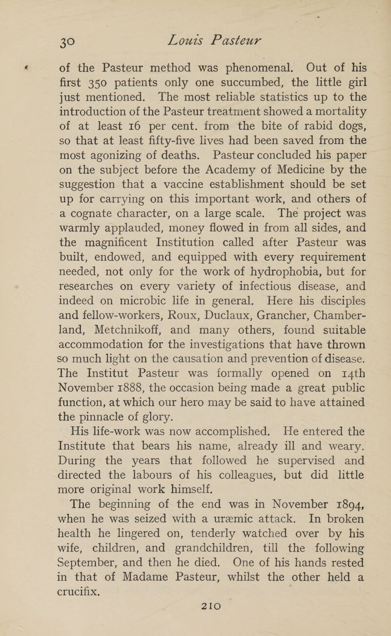 of the Pasteur method was phenomenal. Out of his first 350 patients only one succumbed, the little girl just mentioned. The most reliable statistics up to the introduction of the Pasteur treatment showed a mortality of at least 16 per cent, from the bite of rabid dogs, so that at least fifty-five lives had been saved from the most agonizing of deaths. Pasteur concluded his paper on the subject before the Academy of Medicine by the suggestion that a vaccine establishment should be set up for carrying on this important work, and others of a cognate character, on a large scale. The project was warmly applauded, money flowed in from all sides, and the magnificent Institution called after Pasteur was built, endowed, and equipped with every requirement needed, not only for the work of hydrophobia, but for researches on every variety of infectious disease, and indeed on microbic life in general. Here his disciples and fellow-workers, Roux, Duclaux, Grancher, Chamber- land, Metchnikoff, and many others, found suitable accommodation for the investigations that have thrown so much light on the causation and prevention of disease. The Institut Pasteur was formally opened on 14th November 1888, the occasion being made a great public function, at which our hero may be said to have attained the pinnacle of glory. His life-work was now accomplished. He entered the Institute that bears his name, already ill and weary. During the years that followed he supervised and directed the labours of his colleagues, but did little more original work himself. The beginning of the end was in November 1894, when he was seized with a uraemic attack. In broken health he lingered on, tenderly watched over by his wife, children, and grandchildren, till the following September, and then he died. One of his hands rested in that of Madame Pasteur, whilst the other held a crucifix. 210