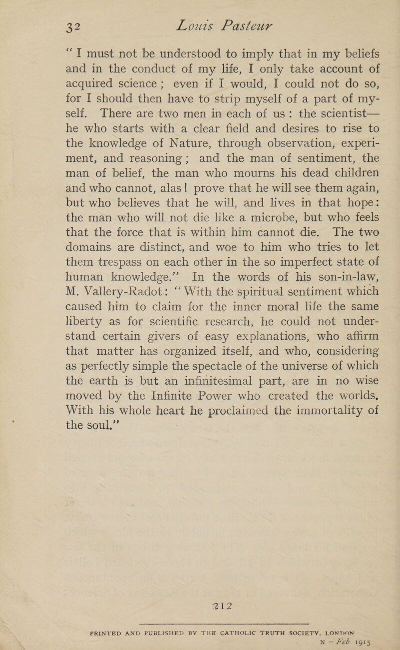 “ I must not be understood to imply that in my beliefs and in the conduct of my life, I only take account of acquired science ; even if I would, I could not do so, for I should then have to strip myself of a part of my¬ self. There are two men in each of us : the scientist— he who starts with a clear field and desires to rise to the knowledge of Nature, through observation, experi¬ ment, and reasoning ; and the man of sentiment, the man of belief, the man who mourns his dead children and who cannot, alas ! prove that he will see them again, but who believes that he will, and lives in that hope: the man who will not die like a microbe, but who feels that the force that is within him cannot die. The two domains are distinct, and woe to him who tries to let them trespass on each other in the so imperfect state of human knowledge/' In the words of his son-in-law, M. Vallery-Radot: <£ With the spiritual sentiment which caused him to claim for the inner moral life the same liberty as for scientific research, he could not under¬ stand certain givers of easy explanations, who affirm that matter has organized itself, and who, considering as perfectly simple the spectacle of the universe of which the earth is but an infinitesimal part, are in no wise moved by the Infinite Power who created the worlds. With his whole heart he proclaimed the immortality of the soul. 212 PRINTED AND PUBLISHED BY THE CATHOLIC TRUTH SOCIETV, LONDON n — Feb 1915