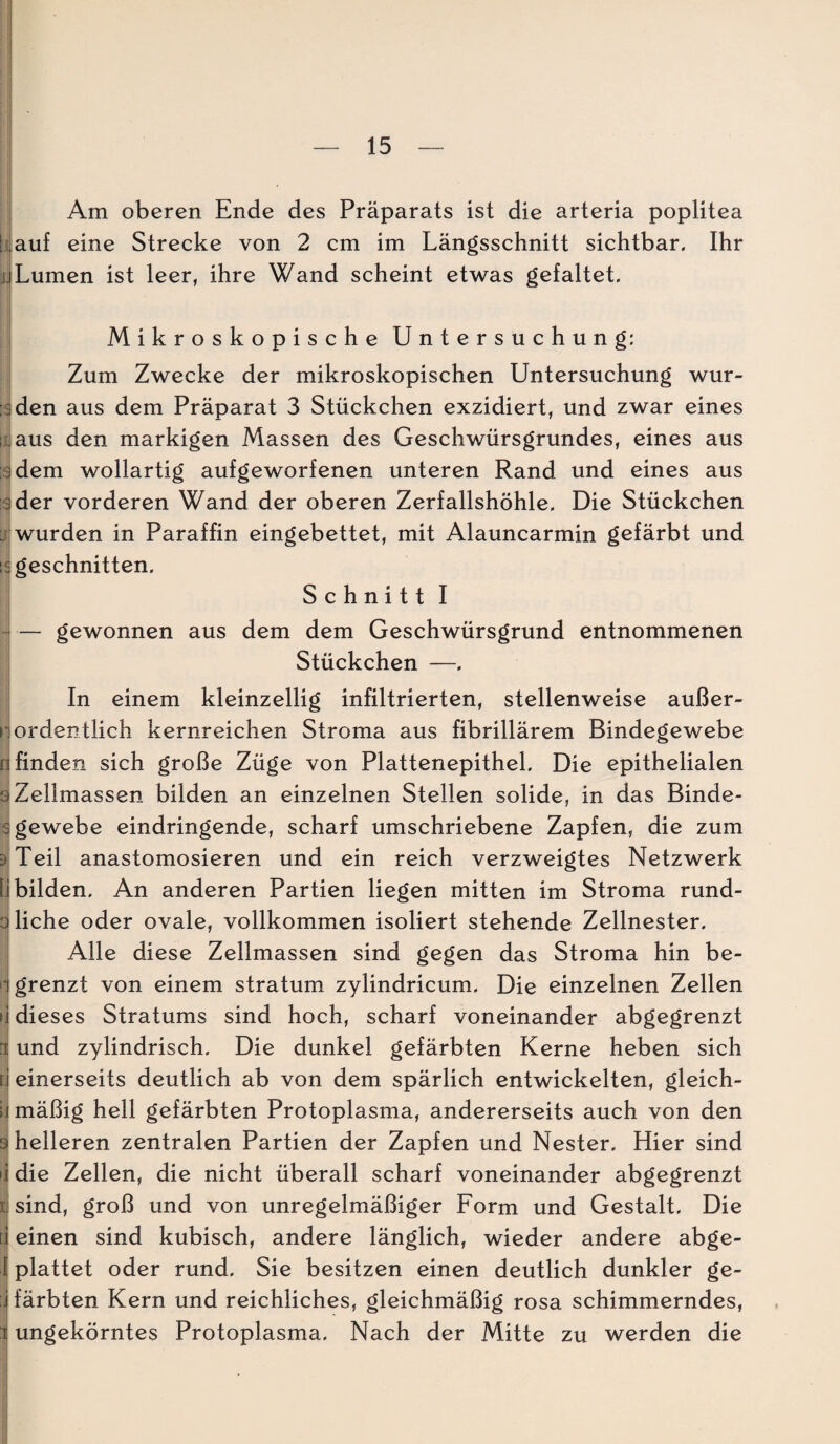 w Am oberen Ende des Präparats ist die arteria poplitea ^auf eine Strecke von 2 cm im Längsschnitt sichtbar. Ihr t| Lumen ist leer, ihre Wand scheint etwas gefaltet. Mikroskopische Untersuchung: Zum Zwecke der mikroskopischen Untersuchung wur- i den aus dem Präparat 3 Stückchen exzidiert, und zwar eines I aus den markigen Massen des Geschwürsgrundes, eines aus dem wollartig aufgeworfenen unteren Rand und eines aus der vorderen Wand der oberen Zerfallshöhle. Die Stückchen wurden in Paraffin eingebettet, mit Alauncarmin gefärbt und geschnitten. Schnitt I — gewonnen aus dem dem Geschwürsgrund entnommenen Stückchen —. In einem kleinzellig infiltrierten, stellenweise außer¬ ordentlich kernreichen Stroma aus fibrillärem Bindegewebe finden sich große Züge von Plattenepithel. Die epithelialen p Zellmassen bilden an einzelnen Stellen solide, in das Binde- I gewebe eindringende, scharf umschriebene Zapfen, die zum piTeil anastomosieren und ein reich verzweigtes Netzwerk 1 bilden. An anderen Partien liegen mitten im Stroma rund- z liehe oder ovale, vollkommen isoliert stehende Zellnester. i| Alle diese Zellmassen sind gegen das Stroma hin be- [ grenzt von einem stratum zylindricum. Die einzelnen Zellen j dieses Stratums sind hoch, scharf voneinander abgegrenzt ( und zylindrisch. Die dunkel gefärbten Kerne heben sich i einerseits deutlich ab von dem spärlich entwickelten, gleich¬ mäßig hell gefärbten Protoplasma, andererseits auch von den helleren zentralen Partien der Zapfen und Nester. Hier sind die Zellen, die nicht überall scharf voneinander abgegrenzt sind, groß und von unregelmäßiger Form und Gestalt. Die einen sind kubisch, andere länglich, wieder andere abge¬ plattet oder rund. Sie besitzen einen deutlich dunkler ge¬ färbten Kern und reichliches, gleichmäßig rosa schimmerndes, ungekörntes Protoplasma. Nach der Mitte zu werden die