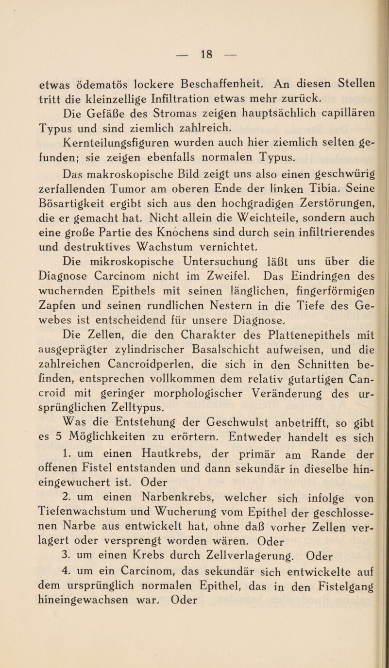 etwas ödematös lockere Beschaffenheit. An diesen Stellen tritt die kleinzellige Infiltration etwas mehr zurück. Die Gefäße des Stromas zeigen hauptsächlich capillären Typus und sind ziemlich zahlreich. Kernteilungsfiguren wurden auch hier ziemlich selten ge¬ funden; sie zeigen ebenfalls normalen Typus. Das makroskopische Bild zeigt uns also einen geschwürig zerfallenden Tumor am oberen Ende der linken Tibia. Seine Bösartigkeit ergibt sich aus den hochgradigen Zerstörungen, die er gemacht hat. Nicht allein die Weichteile, sondern auch eine große Partie des Knochens sind durch sein infiltrierendes und destruktives Wachstum vernichtet. Die mikroskopische Untersuchung läßt uns über die Diagnose Carcinom nicht im Zweifel. Das Eindringen des wuchernden Epithels mit seinen länglichen, fingerförmigen Zapfen und seinen rundlichen Nestern in die Tiefe des Ge¬ webes ist entscheidend für unsere Diagnose. Die Zellen, die den Charakter des Plattenepithels mit ausgeprägter zylindrischer Basalschicht aufweisen, und die zahlreichen Cancroidperlen, die sich in den Schnitten be¬ finden, entsprechen vollkommen dem relativ gutartigen Can- croid mit geringer morphologischer Veränderung des ur¬ sprünglichen Zelltypus. Was die Entstehung der Geschwulst anbetrifft, so gibt es 5 Möglichkeiten zu erörtern. Entweder handelt es sich 1. um einen Hautkrebs, der primär am Rande der offenen Fistel entstanden und dann sekundär in dieselbe hin¬ eingewuchert ist. Oder 2. um einen Narbenkrebs, welcher sich infolge von Tiefenwachstum und Wucherung vom Epithel der geschlosse¬ nen Narbe aus entwickelt hat, ohne daß vorher Zellen ver¬ lagert oder versprengt worden wären. Oder 3. um einen Krebs durch Zellverlagerung. Oder 4. um ein Carcinom, das sekundär sich entwickelte auf dem ursprünglich normalen Epithel, das in den Fistelgang hineingewachsen war. Oder