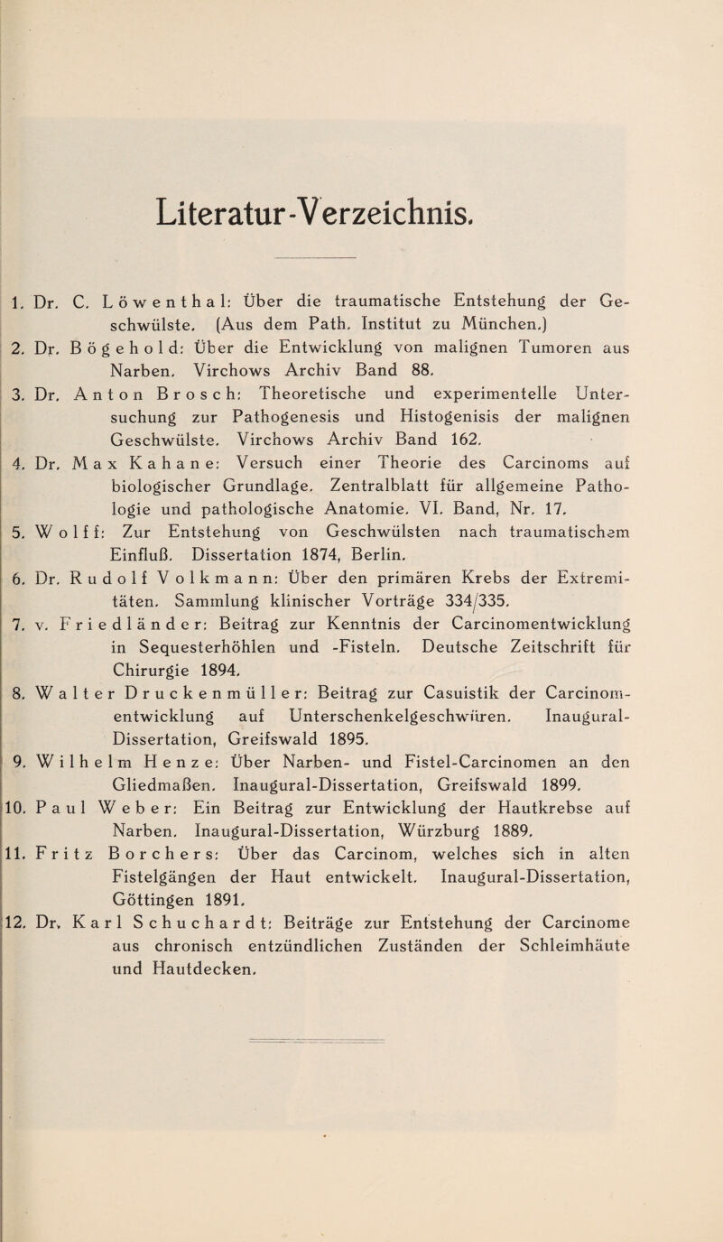 Literatur -V er zeichnis. 1, Dr, C, L ö w e n t h a 1: Über die traumatische Entstehung der Ge¬ schwülste. (Aus dem Path, Institut zu München.) 2, Dr. B ö g e h o 1 d; Über die Entwicklung von malignen Tumoren aus Narben. Virchows Archiv Band 88. 3, Dr. Anton Brosch: Theoretische und experimentelle Unter¬ suchung zur Pathogenesis und Histogenisis der malignen Geschwülste, Virchows Archiv Band 162, 4, Dr, Max Kahane: Versuch einer Theorie des Carcinoms aui biologischer Grundlage, Zentralblatt für allgemeine Patho¬ logie und pathologische Anatomie, VI, Band, Nr, 17, 5, W o 1 f f: Zur Entstehung von Geschwülsten nach traumatischem Einfluß, Dissertation 1874, Berlin, 6, Dr, Rudolf Volkmann: Über den primären Krebs der Extremi¬ täten, Sammlung klinischer Vorträge 334/335, 7, V, Friedländer: Beitrag zur Kenntnis der Carcinomentwicklung in Sequesterhöhlen und -Fisteln, Deutsche Zeitschrift für Chirurgie 1894. 8, Walter Druckenmüller: Beitrag zur Casuistik der Carcinom¬ entwicklung auf Unterschenkelgeschwüren, Inaugural- Dissertation, Greifswald 1895, i 9, Wilhelm Henze: Über Narben- und Fistel-Carcinomen an den Gliedmaßen, Inaugural-Dissertation, Greifswald 1899, 10. Paul Weber: Ein Beitrag zur Entwicklung der Hautkrebse auf Narben, Inaugural-Dissertation, Würzburg 1889. 11. Fritz Borchers: Über das Carcinom, welches sich in alten Fistelgängen der Haut entwickelt, Inaugural-Dissertation, Göttingen 1891. 12. Dr. Karl Schuchardt: Beiträge zur Entstehung der Carcinome aus chronisch entzündlichen Zuständen der Schleimhäute und Hautdecken.