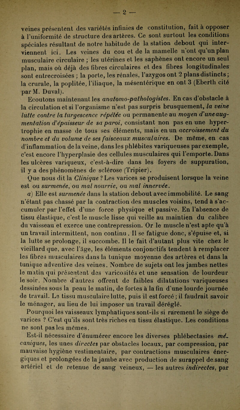 veines présentent des variétés infinies de constitution, fait à opposer à l’uniformité de structure des artères. Ce sont surtout les conditions spéciales résultant de notre habitude de la station debout qui inter¬ viennent ici. Les veines du cou et de la mamelle n ont qu un plan musculaire circulaire ; les utérines et les saphènes ont encore un seul plan, mais où déjà des fibres circulaires et des fibres longitudinales sont entrecroisées ; la porte, les rénales, l’azygos ont 2 plans distincts; la crurale, la poplitée, l’iliaque, la mésentérique en ont 3 (Ebertli cité par M. Duval). Ecoutons maintenant les anatomo-pathologistes. En cas d’obstacle à la circulation et si l’organisme n’est pas surpris brusquement, la veine lutte contre la. turgescence répétée ou permanente au moyen d'une aug¬ mentation d’épaisseur de sa paroi, consistant non pas en une hyper¬ trophie en masse de tous ses éléments, mais en un accroissement du nombre et du volume de ses faisceaux musculaires. De même, en cas d’inflammation de la veine, dans les phlébites variqueuses par exemple, c’est encore l’hyperplasie des cellules musculaires qui l’emporte. Dans les ulcères variqueux, c’est-à-dire dans les foyers de suppuration, il y a des phénomènes de sclérose (Tripier). Que nous dit la Clinique ? Les varices se produisent lorsque la veine est ou surmenée, ou mal nourrie, ou mal innervée. a) Elle est surmenée dans la station debout avec immobilité. Le sang n’étant pas chassé par la contraction des muscles voisins, tend à s’ac¬ cumuler par l’effet d'une force physique et passive. En l’absence de tissu élastique, c’est le muscle lisse qui veille au maintien du calibre du vaisseau et exerce une contrepression. Or le muscle n’est apte qu’à un travail intermittent, non continu . Il se fatigue donc, s’épuise et, si la lutte se prolonge, il succombe. Il le fait d’autant plus vite chez le vieillard que, avec l’âge, les éléments conjonctifs tendent à remplacer les fibres musculaires dans la tunique moyenne des artères et dans la tunique adventive des veines. Nombre de sujets ont les jambes nettes le matin qui présentent des varicosités et une sensation de lourdeur le soir. Nombre d’autres offrent de faibles dilatations variqueuses dessinées sous la peau le matin, de fortes à la fin d’une lourde journée de travail. Le tissu musculaire lutte, puis il est forcé; il faudrait savoir le ménager, au lieu de lui imposer un travail déréglé. Pourquoi les vaisseaux lymphatiques sont-ils si rarement le siège de varices ? C’est qu’ils sont très riches en tissu élastique. Les conditions ne sont pas les mêmes. Est-il nécessaire d’énumérer encore les diverses phlébectasies mé¬ caniques, les unes directes par obstacles locaux, par compression, par mauvaise hygiène vestimentaire, par contractions musculaires éner¬ giques et prolongées de la jambe avec production de surappel de sang artériel et de retenue de sang veineux, — les autres indirectes, par