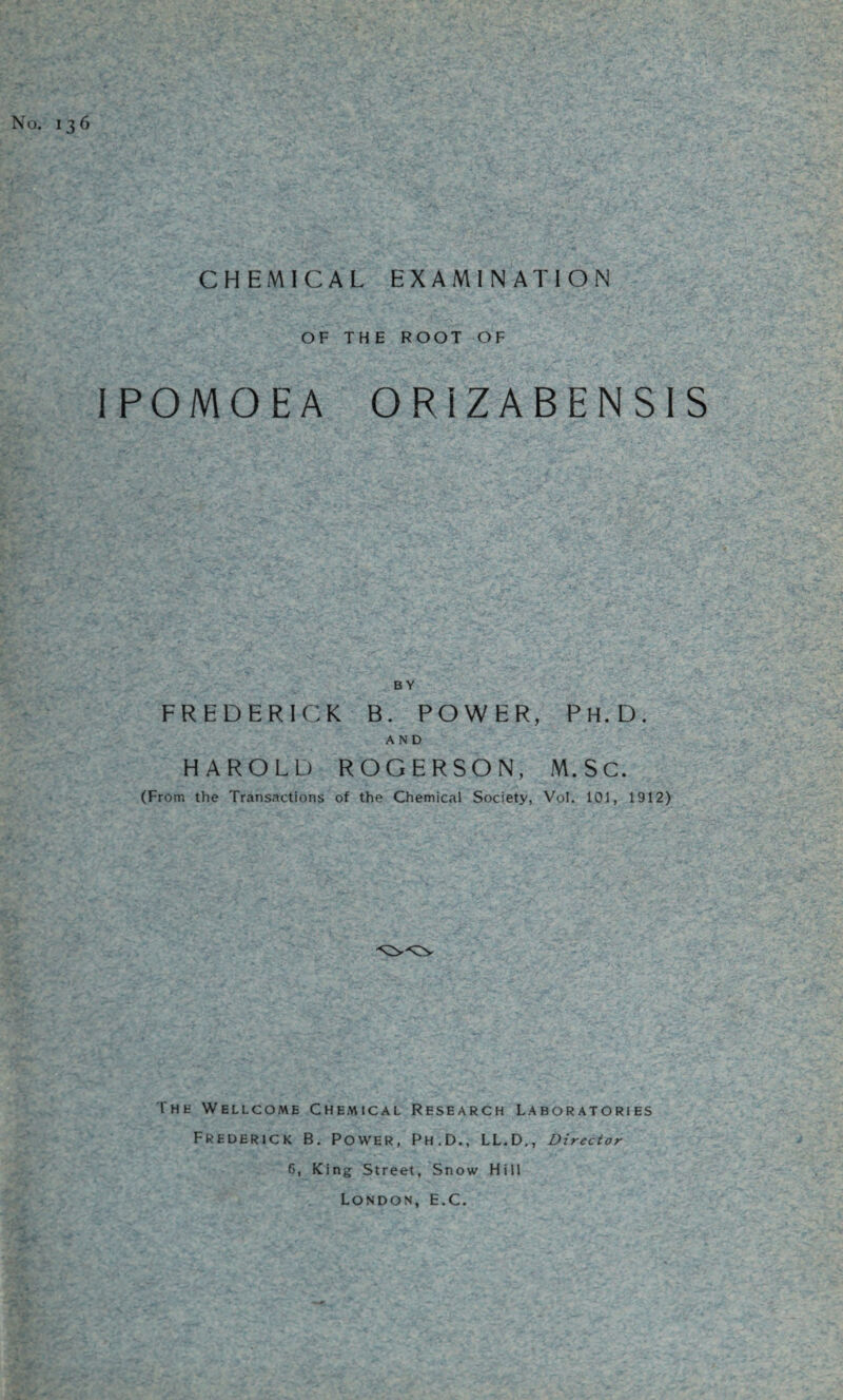 No. 136 CHEMICAL EXAMINATION OF THE ROOT OF IPOMOEA ORIZABENSIS BY FREDERICK B. POWER, Ph.D. AND HAROLD ROGER SON, M.SC. (From the Transactions of the Chemical Society, Vol. 101, 1912) Thk Wellcome Chemical Research Laboratories Frederick B. Power, Ph.D., LL.D., Director 6, King Street, Snow Hill London, E.C.