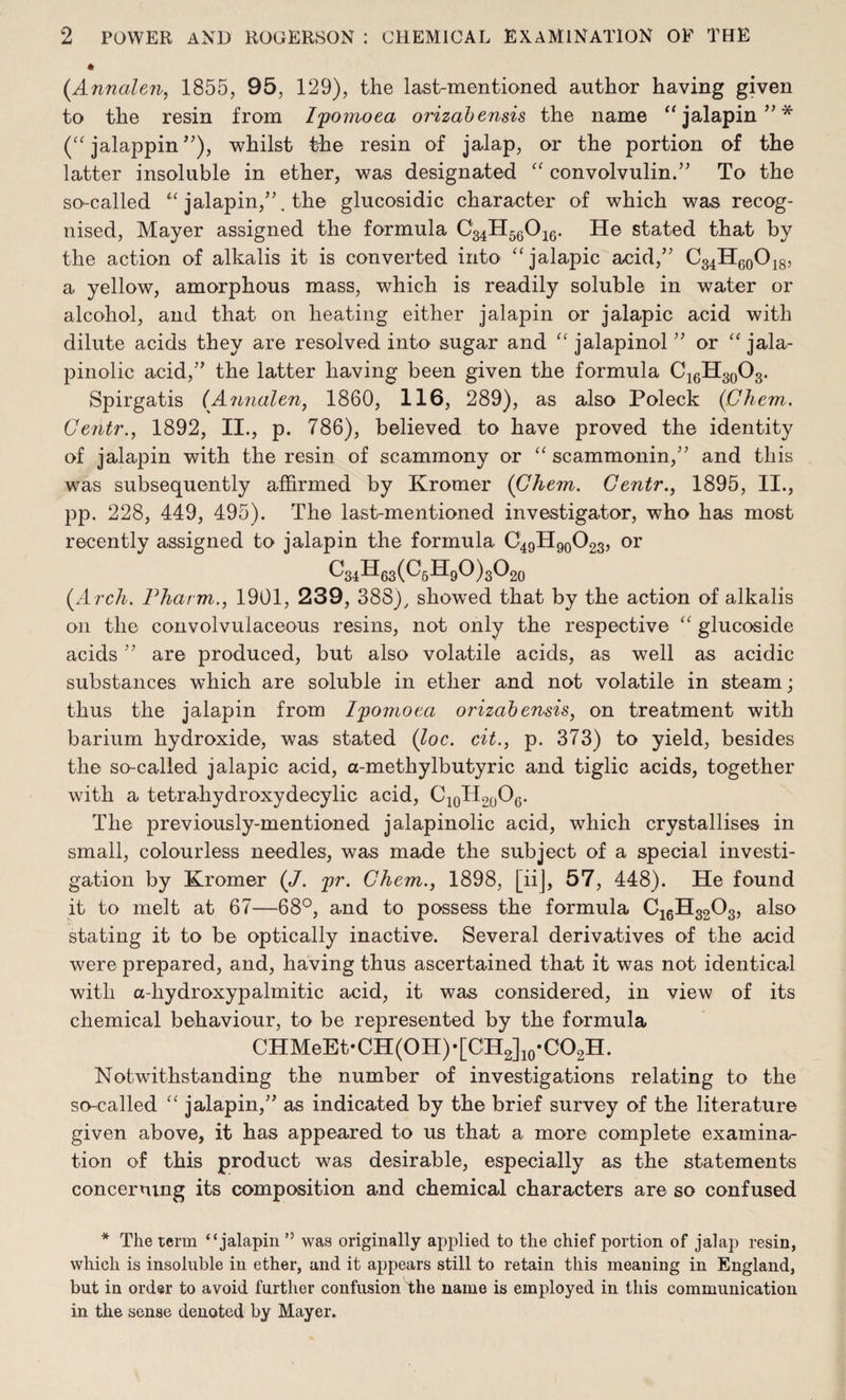 {Annalen, 1855, 95, 129), the last-mentioned author having given to the resin from Ipomoea orizabensis the name “ jalapin ” * (“ jalappin”), whilst the resin of jalap, or the portion of the latter insoluble in ether, was designated “ convolvulin.” To the so-called “ jalapin,”, the glucosidic character of which was recog¬ nised, Mayer assigned the formula C34H56016. He stated that by the action of alkalis it is converted into “jalapic acid,” C34H60O18, a yellow, amorphous mass, which is readily soluble in water or alcohol, and that on heating either jalapin or jalapic acid with dilute acids they are resolved into sugar and “ jalapinol ” or “ jala- pinolic acid,” the latter having been given the formula C16H30O3. Spirgatis (Annalen, 1860, 116, 289), as also Poleck (Ghern. Gentr., 1892, II., p. 786), believed to have proved the identity of jalapin with the resin of scammony or “ scammonin,” and this was subsequently affirmed by Kromer (Ghem. Gentr., 1895, II., pp. 228, 449, 495). The last-mentioned investigator, who has most recently assigned to jalapin the formula C49H90O23, or 234H63(C6H9O)3O20 {Arch. Pharm., 1901, 239, 388), showed that by the action of alkalis on the convolvulaceous resins, not only the respective “ glucoside acids ” are produced, but also volatile acids, as well as acidic substances which are soluble in ether and not volatile in steam; thus the jalapin from I'pomoea orizabensis, on treatment with barium hydroxide, was stated (loc. cit., p. 373) to yield, besides the so-called jalapic acid, a-methylbutyric and tiglic acids, together with a tetrahydroxydecylic acid, C10H20O6. The previously-mentioned jalapinolic acid, which crystallises in small, colourless needles, was made the subject of a special investi¬ gation by Kromer (J. pr. Ghem., 1898, [iij, 57, 448). He found it to melt at 67—68°, and to possess the formula C16H3203, also stating it to be optically inactive. Several derivatives of the acid were prepared, and, having thus ascertained that it was not identical with a-liydroxypalmitic acid, it was considered, in view of its chemical behaviour, to be represented by the formula CHMeEt*CH(OH)*[CH2]10*CO2H. Notwithstanding the number of investigations relating to the so-called “ jalapin,” as indicated by the brief survey of the literature given above, it has appeared to us that a more complete examina¬ tion of this product was desirable, especially as the statements concerning its composition and chemical characters are so confused * The term “jalapin ” was originally applied to the chief portion of jalap resin, which is insoluble in ether, and it appears still to retain this meaning in England, but in order to avoid further confusion the name is employed in this communication in the sense denoted by Mayer.