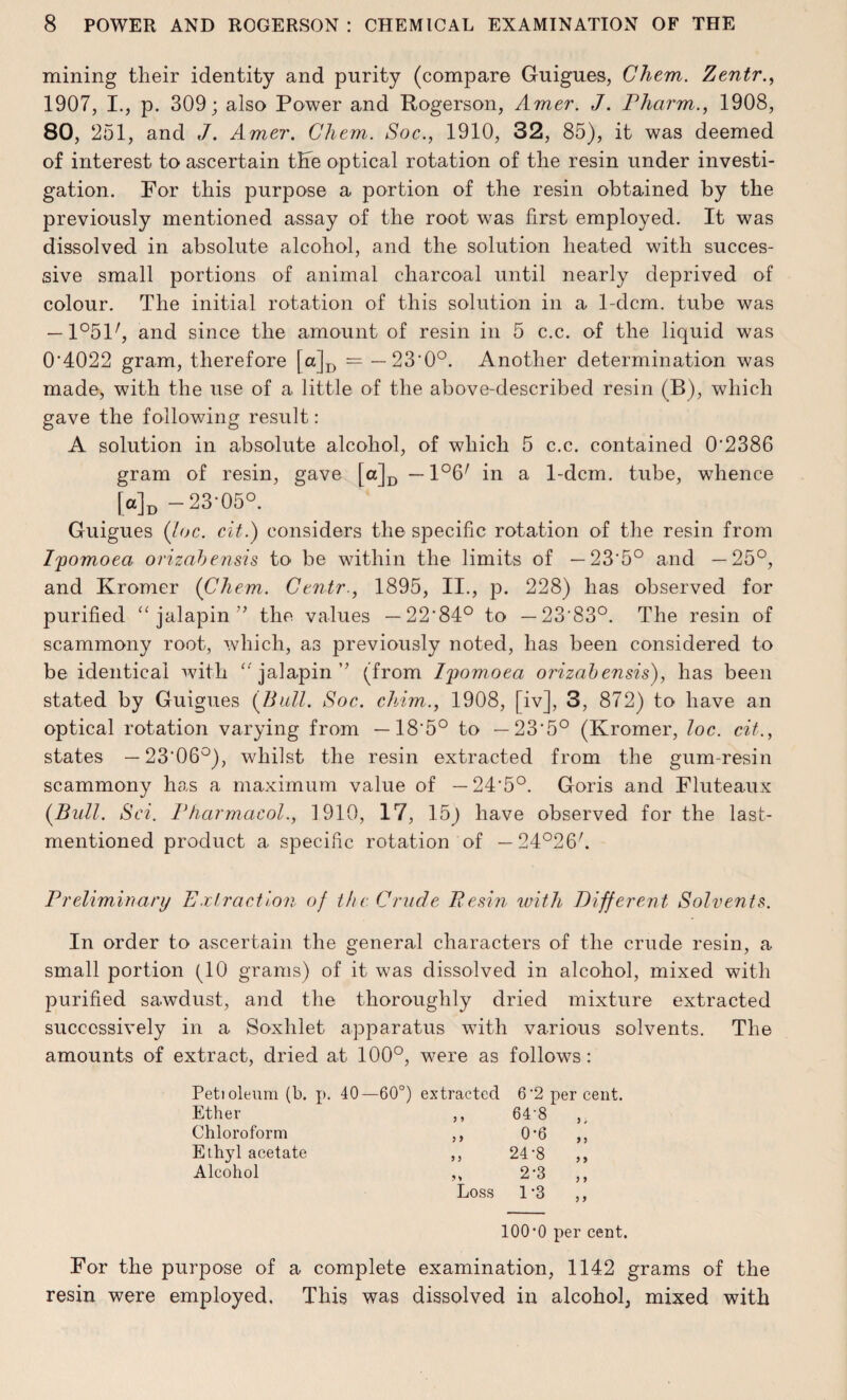 mining their identity and purity (compare Guigues, Chem. Zentr., 1907, I., p. 309; also Power and Rogerson, Amer. J. Pharm., 1908, 80, 251, and J. Amer. Chem. Soc., 1910, 32, 85), it was deemed of interest to ascertain the optical rotation of the resin under investi¬ gation. For this purpose a portion of the resin obtained by the previously mentioned assay of the root was first employed. It was dissolved in absolute alcohol, and the solution heated with succes¬ sive small portions of animal charcoal until nearly deprived of colour. The initial rotation of this solution in a 1-dcm. tube was — l^l7, and since the amount of resin in 5 c.c. of the liquid was 0'4022 gram, therefore [a|D = — 23'0°. Another determination was made, with the use of a little of the above-described resin (B), which gave the following result: A solution in absolute alcohol, of which 5 c.c. contained 0’2386 gram of resin, gave [a]D —1°6/ in a 1-dcm. tube, whence [a]D -23-05°. Guigues (loc. cit.) considers the specific rotation of the resin from Ijpomoea orizabensis to be within the limits of — 23’5° and —25°, and Kromer (Chem. Centr., 1895, II., p. 228) has observed for purified “ jalapin ” the values — 22'84° to — 23'83°. The resin of scammony root, which, as previously noted, has been considered to be identical with “ jalapin ” (from Ipomoea orizabensis), has been stated by Guigues {Bull. Soc. chim., 1908, [iv], 3, 872) to have an optical rotation varying from —18’5° to —23‘5° (Kromer, loc. cit., states — 23‘06°), whilst the resin extracted from the gum-resin scammony has a maximum value of —24*5°. Goris and Fluteaux {Bull. Sci. Pharmacol., 1910, 17, 15j have observed for the last- mentioned product a specific rotation of — 24°26/. Preliminary Extraction of the Crude Resin with different Solvents. In order to ascertain the general characters of the crude resin, a small portion (10 grams) of it was dissolved in alcohol, mixed with purified sawdust, and the thoroughly dried mixture extracted successively in a Soxhlet apparatus with various solvents. The amounts of extract, dried at 100°, were as follows: Peti oleum (b. p. 40- -60°) extracted 6-2 Ether J > 64-8 Chloroform J > 0-6 Ethyl acetate 5 > 24-8 Alcohol 2-3 Loss 1-3 100’0 per cent. For the purpose of a complete examination, 1142 grams of the resin were employed. This was dissolved in alcohol, mixed with