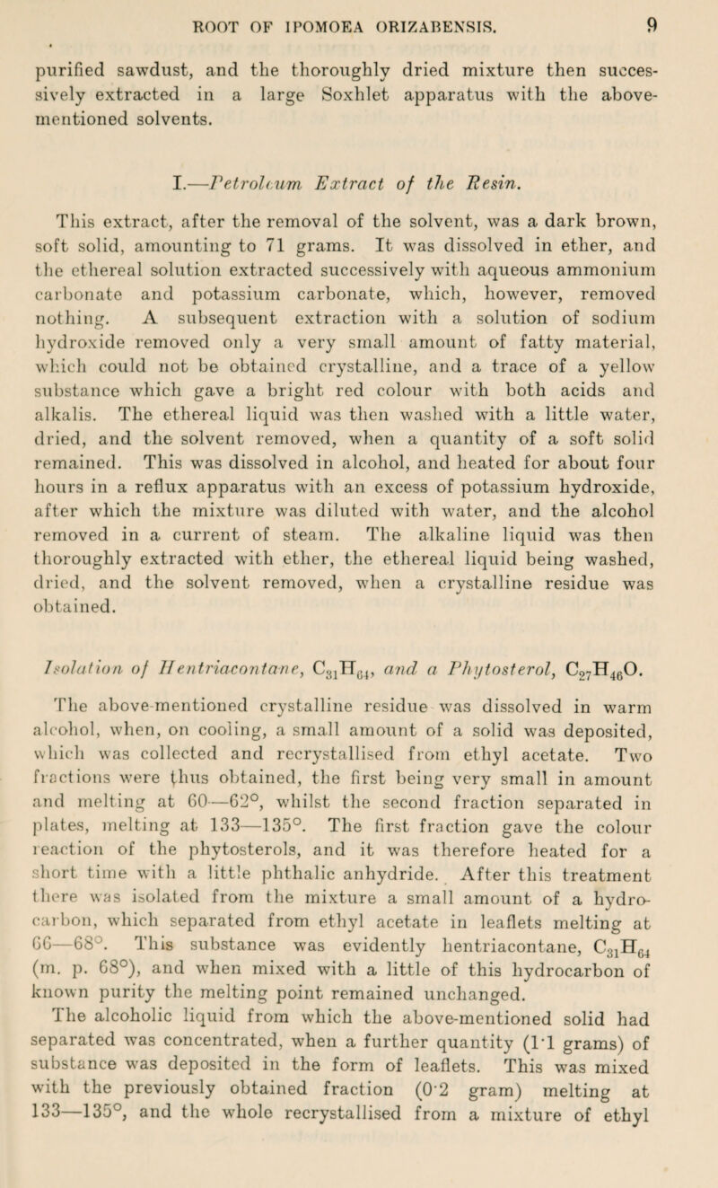 purified sawdust, and the thoroughly dried mixture then succes¬ sively extracted in a large Soxhlet apparatus with the above- mentioned solvents. I.—Petroleum Extract of the Resin. This extract, after the removal of the solvent, was a dark brown, soft solid, amounting to 71 grams. It was dissolved in ether, and the ethereal solution extracted successively with aqueous ammonium carbonate and potassium carbonate, which, however, removed nothing. A subsequent extraction with a solution of sodium hydroxide removed only a very small amount of fatty material, which could not be obtained crystalline, and a trace of a yellow substance which gave a bright red colour with both acids and alkalis. The ethereal liquid was then washed with a little water, dried, and the solvent removed, when a quantity of a soft solid remained. This was dissolved in alcohol, and heated for about four hours in a reflux apparatus with an excess of potassium hydroxide, after which the mixture was diluted with water, and the alcohol removed in a current of steam. The alkaline liquid was then thoroughly extracted with ether, the ethereal liquid being washed, dried, and the solvent removed, when a crystalline residue was obtained. Isolation of IIentriacontarie, C31HC4, and a Phijtosterol, C07H460. The above mentioned crystalline residue was dissolved in warm alcohol, when, on cooling, a small amount of a solid was deposited, which was collected and recrystallised from ethyl acetate. Two fractions were thus obtained, the first being very small in amount and melting at 60—62°, whilst the second fraction separated in plates, melting at 133—135°. The first fraction gave the colour reaction of the phytosterols, and it was therefore heated for a short time with a little phthalic anhydride. After this treatment there was isolated from the mixture a small amount of a hydro¬ carbon, which separated from ethyl acetate in leaflets melting at 6G—68'This substance was evidently hentriacontane, C3]HG4 (m. p. 68°), and when mixed with a little of this hydrocarbon of known purity the melting point remained unchanged. i he alcoholic liquid from which the above-mentioned solid had separated was concentrated, when a further quantity (IT grams) of substance was deposited in the form of leaflets. This was mixed with the previously obtained fraction (0‘2 gram) melting at 133—135°, and the whole recrystallised from a mixture of ethyl