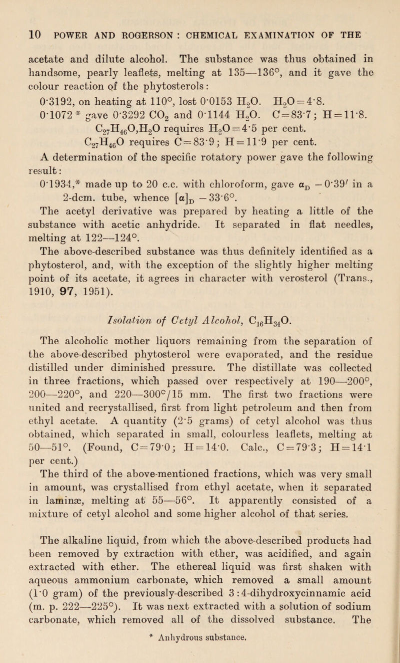 acetate and dilute alcohol. The substance was thus obtained in handsome, pearly leaflets, melting at 135—136°, and it gave the colour reaction of the phytosterols: 0*3192, on heating at 110°, lost 0*0153 IT20. H20 = 4'8. 0-1072* gave 0'3292 C02 and 0*1144 I120. 0 = 83-7; H = ll*8. C27H4G0,H20 requires H20 = 4*5 per cent. C27H460 requires C—83*9; H = ll*9 per cent. A determination of the specific rotatory power gave the following result: 0*1934,* made up to 20 c.c. with chloroform, gave aD — 0*39/ in a 2-dcm. tube, whence [a]D —33*6°. The acetyl derivative was prepared by heating a little of the substance with acetic anhydride. It separated in flat needles, melting at 122—124°. The above-described substance was thus definitely identified as a phytosterol, and, with the exception of the slightly higher melting point of its acetate, it agrees in character with verosterol (Trans., 1910, 97, 1951). Isolation of Cetyl Alcohol, C16H340. The alcoholic mother liquors remaining from the separation of the above-described phytosterol were evaporated, and the residue distilled under diminished pressure. The distillate was collected in three fractions, which passed over respectively at 190—200°, 200—220°, and 220—300°/15 mm. The first two fractions were united and recrystallised, first from light petroleum and then from ethyl acetate. A quantity (2*5 grams) of cetyl alcohol was thus obtained, which separated in small, colourless leaflets, melting at 50—51°. (Found, 0=79-0; H = 14*0. Calc., C = 79 3; H = 14T per cent.) The third of the above-mentioned fractions, which was very small in amount, was crystallised from ethyl acetate, when it separated in lamime, melting at 55—56°. It apparently consisted of a mixture of cetyl alcohol and some higher alcohol of that series. The alkaline liquid, from which the above-described products had been removed by extraction with ether, was acidified, and again extracted with ether. The ethereal liquid was first shaken with aqueous ammonium carbonate, which removed a small amount (1*0 gram) of the previously-described 3 :4-dihydroxycinnamic acid (m. p. 222—225°). It was next extracted with a solution of sodium carbonate, which removed all of the dissolved substance. The * Anhydrous substance.