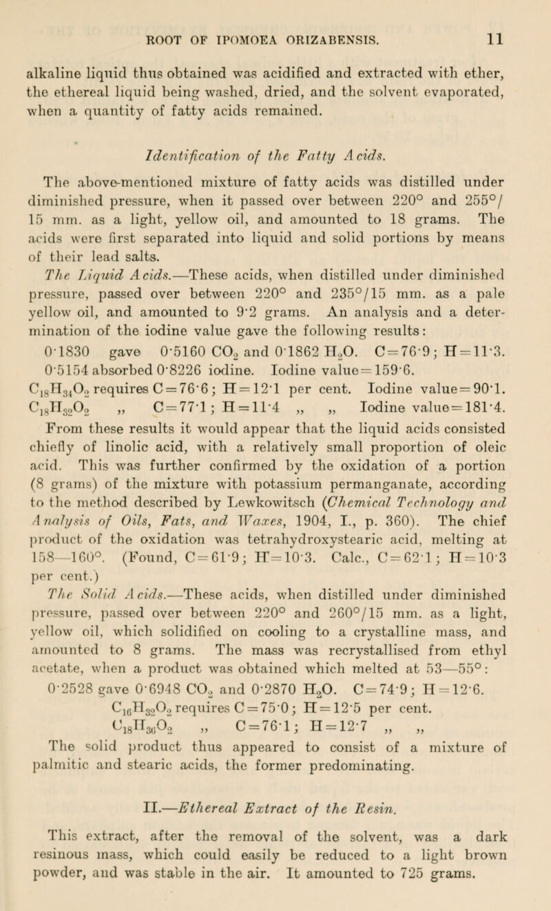 alkaline liquid thug obtained was acidified and extracted with ether, the ethereal liquid being washed, dried, and the solvent evaporated, when a quantity of fatty acids remained. Identification of the Fatty Acids. The above-mentioned mixture of fatty acids was distilled under diminished pressure, when it passed over between 220° and 255°/ 15 mm. as a light, yellow oil, and amounted to 18 grams. The acids were first separated into liquid and solid portions by means of their lead salts. The Liquid Acids.—These acids, when distilled under diminished pressure, passed over between 220° and 235°/15 mm. as a pale yellow oil, and amounted to 9'2 grams. An analysis and a deter¬ mination of the iodine value gave the following results: 0 1830 gave 0'5160 C02 and 0 1862 H20. C = 76 9; H = ll*3. 0‘5154 absorbed 0’8226 iodine. Iodine value = 159*6. C18H3402 requires C = 76'6; H = 121 per cent. Iodine value = 90'l. C18TI3o02 „ C = 77T; H = 11’4 „ „ Iodine value = 181'4. From these results it would appear that the liquid acids consisted chiefly of linolic acid, with a relatively small proportion of oleic acid. This was further confirmed by the oxidation of a portion (8 grams) of the mixture with potassium permanganate, according to the method described by Lewkowitsch {Chemical Technology and Analysis of Oils, Fats, and Waxes, 1904, I., p. 360). The chief product of the oxidation wTas tetrahydroxystearic acid, melting at 158—160°. (Found, C=61'9; lT-10'3. Calc., C = 62'l ; H = 103 per cent.) The Solid Acids.—These acids, when distilled under diminished pressure, passed over between 220° and 260°/15 mm. as a light, yellow oil, which solidified on cooling to a crystalline mass, and amounted to 8 grams. The mass was recrystallised from ethyl acetate, when a product was obtained which melted at 53—55°: 0-2528 gave 0'6948 C02 and 0 2870 H30. C-74 9; 11 = 12 6. ClcH3o02 requires C = 75 0; H = 125 per cent. 018H^02 „ C = 76*1; H = 12-7 „ „ The solid product thus appeared to consist of a mixture of palmitic and stearic acids, the former predominating. II.—Ethereal Extract of the Resin. This extract, after the removal of the solvent, was a dark resinous mass, which could easily be reduced to a light brown powder, and was stable in the air. It amounted to 725 grams.