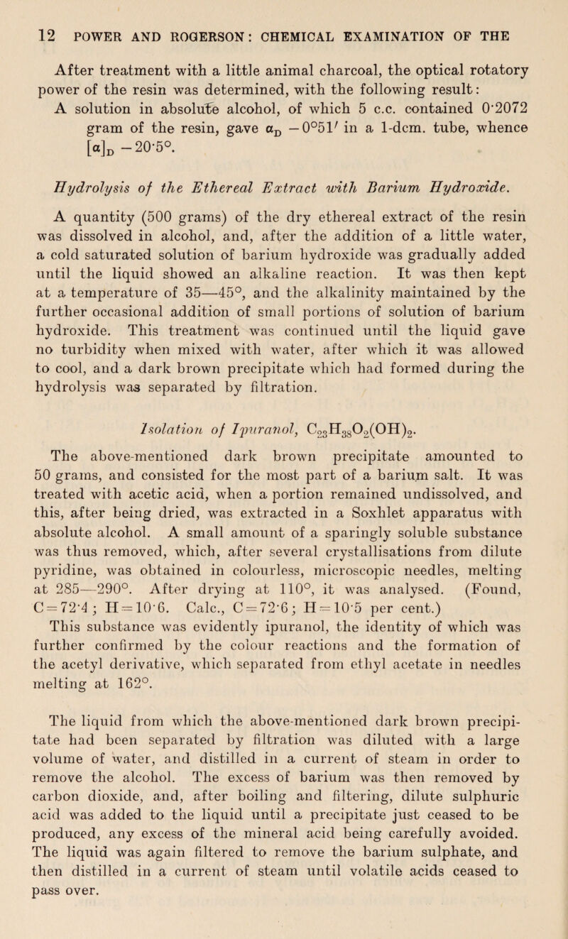 After treatment with a little animal charcoal, the optical rotatory power of the resin was determined, with the following result: A solution in absolute alcohol, of which 5 c.c. contained 0'2072 gram of the resin, gave aD — 0°51/ in a 1-dcm. tube, whence [«]» -20-5°. Hydrolysis of the Ethereal Extract with Barium Hydroxide. A quantity (500 grams) of the dry ethereal extract of the resin was dissolved in alcohol, and, after the addition of a little water, a cold saturated solution of barium hydroxide was gradually added until the liquid showed an alkaline reaction. It was then kept at a temperature of 35—45°, and the alkalinity maintained by the further occasional addition of small portions of solution of barium hydroxide. This treatment was continued until the liquid gave no turbidity when mixed with water, after which it was allowed to cool, and a dark brown precipitate which had formed during the hydrolysis was separated by filtration. Isolation of Ijmranol, Co3H380;>(OH)2. The above-mentioned dark brown precipitate amounted to 50 grams, and consisted for the most part of a barium salt. It was treated with acetic acid, when a portion remained undissolved, and this, after being dried, wTas extracted in a Soxhlet apparatus with absolute alcohol. A small amount of a sparingly soluble substance was thus removed, which, after several crystallisations from dilute pyridine, was obtained in colourless, microscopic needles, melting at 285—290°. After drying at 110°, it was analysed. (Found, C = 72*4 ; 11 = 10-6. Calc., C = 72'6; H = 10*5 per cent.) This substance was evidently ipuranol, the identity of which was further confirmed by the colour reactions and the formation of the acetyl derivative, which separated from ethyl acetate in needles melting at 162°. The liquid from which the above-mentioned dark brown precipi¬ tate had been separated by filtration was diluted with a large volume of water, and distilled in a current of steam in order to remove the alcohol. The excess of barium was then removed by carbon dioxide, and, after boiling and filtering, dilute sulphuric acid was added to the liquid until a precipitate just ceased to be produced, any excess of the mineral acid being carefully avoided. The liquid was again filtered to remove the barium sulphate, and then distilled in a current of steam until volatile acids ceased to pass over.