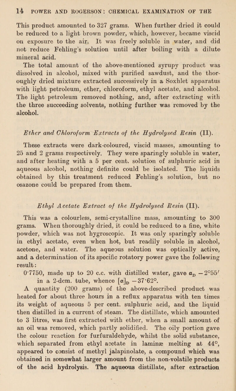 This product amounted to 327 grams. When further dried it could be reduced to a light brown powder, which, however, became viscid on exposure to the air. It was freely soluble in water, and did not reduce Feliling’s solution until after boiling with a dilute mineral acid. The total amount of the above-mentioned syrupy product was dissolved in alcohol, mixed with purified sawdust, and the thor¬ oughly dried mixture extracted successively in a Soxhlet apparatus with light petroleum, ether, chloroform, ethyl acetate, and alcohol. The light petroleum removed nothing, and, after extracting with the three succeeding solvents, nothing further was removed by the alcohol. Ether and Chloroform Extracts of the Hydrolysed Resin (II). These extracts were dark-coloured, viscid masses, amounting to 25 and 2 grams respectively. They were sparingly soluble in water, and after heating with a 5 per cent, solution of sulphuric acid in aqueous alcohol, nothing definite could be isolated. The liquids obtained by this treatment reduced Fehling’s solution, but no osazone could be prepared from them. Ethyl Acetate Extract of the Hydrolysed Resin (II). This was a colourless, semi-crystalline mass, amounting to 300 grams. When thoroughly dried, it could be reduced to a fine, white powder, which was not hygroscopic. It was only sparingly soluble in ethyl acetate, even when hot, but readily soluble in alcohol, acetone, and water. The aqueous solution was optically active, and a determination of its specific rotatory power gave the following result: 0'7750, made up to 20 c.c. with distilled water, gave aD — 2°55/ in a 2-dcm. tube, whence [o]D —37‘62°. A quantity (200 grams) of the above-described product was heated for about three hours in a reflux apparatus with ten times its weight of aqueous 5 per cent, sulphuric acid, and the liquid then distilled in a current of steam. The distillate, which amounted to 3 litres, was first extracted with ether, when a small amount of an oil was removed, which partly solidified. The oily portion gave the colour reaction for furfuraldehyde, whilst the solid substance, which separated from ethyl acetate in laminae melting at 44°, appeared to consist of methyl jalapinolate, a compound which was obtained in somewhat larger amount from the non-volatile products of the acid hydrolysis. The aqueous distillate, after extraction