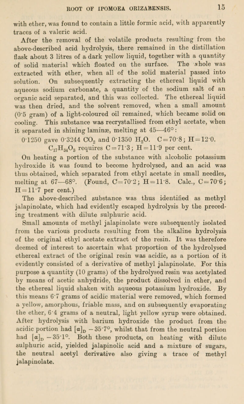 with ether, was found to contain a little formic acid, with apparently traces of a valeric acid. After the removal of the volatile products resulting from the above-described acid hydrolysis, there remained in the distillation flask about 3 litres of a dark yellow liquid, together with a quantity of solid material which floated on the surface. The whole was extracted with ether, when all of the solid material passed into solution. On subsequently extracting the ethereal liquid with aqueous sodium carbonate, a quantity of the sodium salt of an organic acid separated, and this was collected. The ethereal liquid was then dried, and the solvent removed, when a small amount (0‘5 gram) of a light-coloured oil remained, which became solid on cooling. This substance was recrystallised from ethyl acetate, when it separated in shining laminae, melting at 45—46°: 0T250 gave 0'3244 C02 and 0”1350 TI20. C = 70‘8; H=120. C17H3403 requires C = 713; II--11'9 per cent. On heating a portion of the substance with alcoholic potassium hydroxide it was found to become hydrolysed, and an acid was thus obtained, which separated from ethyl acetate in small needles, melting at 67—68°. (Found, 0=7(12; H = ll*8. Calc., 0=70*6; H = ll*7 per cent.) The above-described substance was thus identified as methyl jalapinolate, which had evidently escaped hydrolysis by the preced¬ ing treatment with dilute sulphuric acid. Small amounts of methyl jalapinolate were subsequently isolated from the various products resulting from the alkaline hydrolysis of the original ethyl acetate extract of the resin. It was therefore deemed of interest to ascertain what proportion of the hydrolysed ethereal extract of the original resin was acidic, as a portion of it evidently consisted of a derivative of methyl jalapinolate. For this purpose a quantity (10 grams) of the hydrolysed resin was acetylated by means of acetic anhydride, the product dissolved in ether, and the ethereal liquid shaken with aqueous potassium hydroxide. By this means 6‘7 grams of acidic material were removed, which formed a yellow, amorphous, friable mass, and on subsequently evaporating the ether, 6'4 grams of a neutral, light yellow syrup were obtained. After hydrolysis with barium hydroxide the product from the acidic portion had [a]D — 35'7°, whilst that from the neutral portion had [a]D —35*1°. Both these products, on heating with dilute sulphuric acid, yielded jalapinolic acid and a mixture of sugars, the neutral acetyl derivative also giving a trace of methyl jalapinolate.