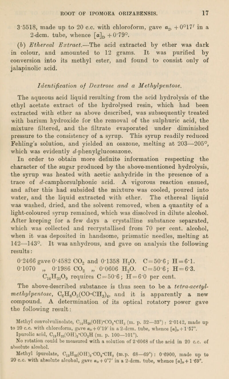 3'5518, made up to 20 c.c. with chloroform, gave aD +0°17/ in a 2-dcm. tube, whence [a]D+0'79°. (b) Ethereal Extract.—The acid extracted by ether was dark in colour, and amounted to 12 grams. It was purified by conversion into its methyl ester, and found to consist only of jalapinolic acid. Identification of Dextrose and a Methylpentose. The aqueous acid liquid resulting from the acid hydrolysis of the ethyl acetate extract of the hydrolysed resin, which had been extracted with ether as above described, was subsequently treated with barium hydroxide for the removal of the sulphuric acid, the mixture filtered, and the filtrate evaporated under diminished pressure to the consistency of a syrup. This syrup readily reduced Fehling's solution, and yielded an osazone, melting at 203—205°, which was evidently d-phenylglucosazone. In order to obtain more definite information respecting the character of the sugar produced by the above-mentioned hydrolysis, the syrup was heated with acetic anhydride in the presence of a trace of d-camphorsulphonic acid. A vigorous reaction ensued, and after this had subsided the mixture was cooled, poured into water, and the liquid extracted with ether. The ethereal liquid was washed, dried, and the solvent removed, when a quantity of a light-coloured syrup remained, which was dissolved in dilute alcohol. After keeping for a few days a crystalline substance separated, which was collected and recrystallised from 70 per cent, alcohol, when it was deposited in handsome, prismatic needles, melting at 142—143°. It was anhydrous, and gave on analysis the following results: 0-2466 gave 0-4582 C02 and 0T358 H20. 0 = 50-6; H = 61. 0-1070 „ 0-1986 C02 „ 0-0606 H20. C = 50-6; H = 6*3. C14H20O9 requires C = 506; 11 = 6-0 per cent. The above-described substance is thus seen to be a tetra-acetyl- methylpentose, CGH805(C0*CIl3)4, and it is apparently a new compound. A determination of its optical rotatory power gave the following result: Methyl convolvulinolate, C^H^fOHpCO^CHg (m. p. 32—33°) .- 2-0142, made up to 20 c.c. with chloroform, gave aD + 0°19' in a 2-dcm. tube, whence [a]D + l'57°. Ipurolic acid, C13H.5(0H)2*C02H (m. p. 100—101°). No rotation could be measured with a solution of 2-6068 of the acid in 20 c.c. of absolute alcohol. Methyl ipurolate, C^H^fOHVCOa’CHg (m.p. 68—69°): 0-6900, made up to 20 c.c. with absolute alcohol, gave a^ + O0?' in a 2-dcm. tube, whence [a]D+1 69°.