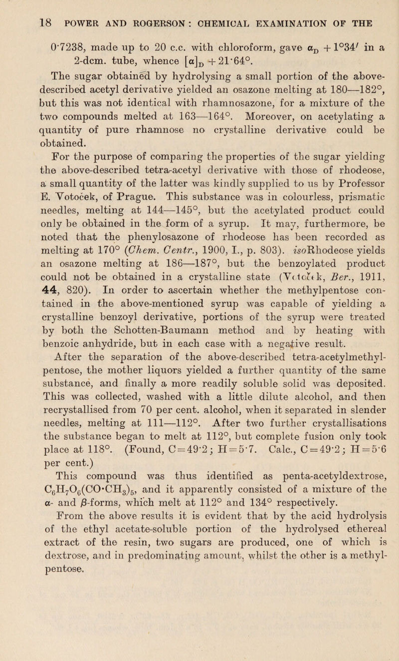 0*7238, mad© up to 20 c.c. with chloroform, gave aD +1°34/ in a 2-dcm. tube, whence [a]D +21*64°. The sugar obtained by hydrolysing a small portion of the above- described acetyl derivative yielded an osazone melting at 180—182°, but this was not identical with rhamnosazone, for a mixture of the two compounds melted at 163—164°. Moreover, on acetylating a quantity of pure rhamnose no crystalline derivative could be obtained. For the purpose of comparing the properties of the sugar yielding the above-described tetra-acetyl derivative with those of rhodeose, a small quantity of the latter was kindly supplied to us by Professor E. Yotocek, of Prague. This substance was in colourless, prismatic needles, melting at 144—145°, but the acetylated product could only be obtained in the form of a syrup. It may, furthermore, be noted that the phenylosazone of rhodeose has been recorded as melting at 170° (Ghem. Gentr., 1900, I., p. 803). a'soRhodeose yields an osazone melting at 186—187°, but the benzoylated product could not be obtained in a crystalline state (YctoJ-tk, Ber., 1911, 44, 820). In order to ascertain whether the methylpentose con¬ tained in the above-mentioned syrup was capable of yielding a crystalline benzoyl derivative, portions of the syrup were treated by both the Schotten-Baumann method and by heating with benzoic anhydride, but in each case with a negative result. After the separation of the above-described tetra-acetylmethyl- pentose, the mother liquors yielded a further quantity of the same substance, and finally a more readily soluble solid was deposited. This was collected, washed with a little dilute alcohol, and then recrystallised from 70 per cent, alcohol, when it separated in slender needles, melting at 111—112°. After two further crystallisations the substance began to melt at 112°, but complete fusion only took place at 118°. (Found, C = 49*2; H = 5*7. Calc., C = 49*2; H-5 6 per cent.) This compound was thus identified as penta-acetyldextrose, c6h7o6(co-ch3)6, and it apparently consisted of a mixture of the a- and /3-forms, which melt at 112° and 134° respectively. From the above results it is evident that by the acid hydrolysis of the ethyl acetate-soluble portion of the hydrolysed ethereal extract of the resin, two sugars are produced, one of which is dextrose, and in predominating amount, whilst the other is a methyl- pentose.