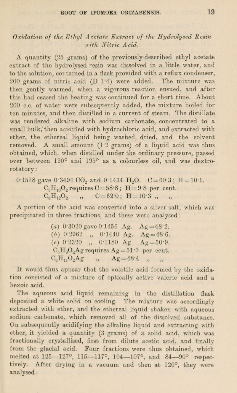 Oxidation of the Ethyl Acetate Extract of the Hydrolysed Resin with Nitric Acid. A quantity (25 grams) of the previously-described ethyl acetate extract of the hydrolysed resin was dissolved in a little water, and to the solution, contained in a flask provided with a reflux condenser, 200 grams of nitric acid (D 1'4) were added. The mixture was then gently warmed, when a vigorous reaction ensued, and after this had ceased the heating was continued for a short time. About 200 c.c. of water were subsequently added, the mixture boiled for ten minutes, and then distilled in a current of steam. The distillate was rendered alkaline with sodium carbonate, concentrated to a small bulk,' then acidified with hydrochloric acid, and extracted with ether, the ethereal liquid being washed, dried, and the solvent removed. A small amount (1*2 grams) of a liquid acid was thus obtained, which, when distilled under the ordinary pressure, passed over between 190° and 195° as a colourless oil, and was dextro¬ rotatory : 0-1578 gave 0*3494 C02 and 0*1434 H20. C = 60*3; H = 10*l. C5II10O2requires C = 58*8; H = 9'8 per cent. C6H1202 „ 0=62*0; H = 10*3 „ „ A portion of the acid wras converted into a silver salt, which was precipitated in three fractions, and these were analysed: (a) 0*3020 gave 0'1456 Ag. Ag = 48*2. (ft) 0*2962 „ 0*1440 Ag. Ag = 48*6. (c) 0*2320 „ 0*1180 Ag. Ag = 50*9. Cr,H0OQAg requires Ag = 51 *7 per cent. c/H.AAg Ag = 48'4 „ „ It would thus appear that the volatile acid formed by the oxida¬ tion consisted of a mixture of optically active valeric acid and a hexoic acid. The aqueous acid liquid remaining in the distillation flask deposited a white solid on cooling. The mixture was accordingly extracted with ether, and the ethereal liquid shaken with aqueous sodium carbonate, which removed all of the dissolved substance. On subsequently acidifying the alkaline liquid and extracting with ether, it yielded a quantity (3 grams) of a solid acid, which was fractionally crystallised, first from dilute acetic acid, and finally from the glacial acid. Four fractions were thus obtained, which melted at 125—127°, 115—117°, 104—107°, and 84—90° respec¬ tively. After drying in a vacuum and then at 120°, they were analysed: