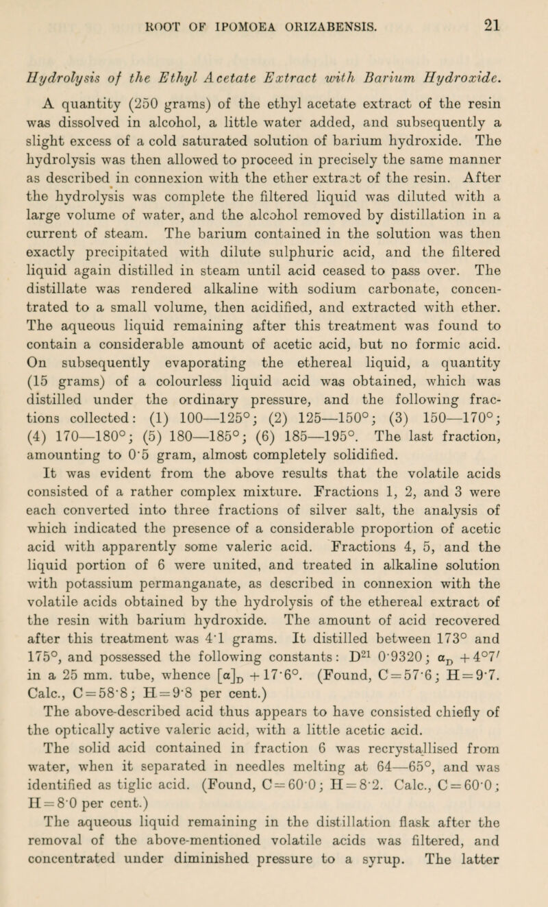 Hydrolysis of the Ethyl Acetate Extract with Barium Hydroxide. A quantity (250 grams) of the ethyl acetate extract of the resin was dissolved in alcohol, a little water added, and subsequently a slight excess of a cold saturated solution of barium hydroxide. The hydrolysis was then allowed to proceed in precisely the same manner as described in connexion with the ether extract of the resin. After the hydrolysis was complete the filtered liquid was diluted with a large volume of water, and the alcohol removed by distillation in a current of steam. The barium contained in the solution was then exactly precipitated with dilute sulphuric acid, and the filtered liquid again distilled in steam until acid ceased to pass over. The distillate was rendered alkaline with sodium carbonate, concen¬ trated to a small volume, then acidified, and extracted with ether. The aqueous liquid remaining after this treatment was found to contain a considerable amount of acetic acid, but no formic acid. On subsequently evaporating the ethereal liquid, a quantity (15 grams) of a colourless liquid acid was obtained, which was distilled under the ordinary pressure, and the following frac¬ tions collected: (1) 100—125°; (2) 125—150°; (3) 150—170°; (4) 170—180°; (5) 180—185°; (6) 185—195°. The last fraction, amounting to O'5 gram, almost completely solidified. It was evident from the above results that the volatile acids consisted of a rather complex mixture. Fractions 1, 2, and 3 were each converted into three fractions of silver salt, the analysis of which indicated the presence of a considerable proportion of acetic acid with apparently some valeric acid. Fractions 4, 5, and the liquid portion of 6 were united, and treated in alkaline solution with potassium permanganate, as described in connexion with the volatile acids obtained by the hydrolysis of the ethereal extract of the resin with barium hydroxide. The amount of acid recovered after this treatment was 4'1 grams. It distilled between 173° and 175°, and possessed the following constants: D21 0'9320; aD +4°77 in a 25 mm. tube, whence [a]D -+-17'6°. (Found, C = 57'6; H = 9'7. Calc., C = 58'8; H = 9'8 per cent.) The above-described acid thus appears to have consisted chiefly of the optically active valeric acid, with a little acetic acid. The solid acid contained in fraction 6 was recrystallised from water, w7hen it separated in needles melting at 64—65°, and was identified as tiglic acid. (Found, C —60'0; II = 8'2. Calc., C = 60'0; II = 8 0 per cent.) The aqueous liquid remaining in the distillation flask after the removal of the above-mentioned volatile acids was filtered, and concentrated under diminished pressure to a syrup. The latter