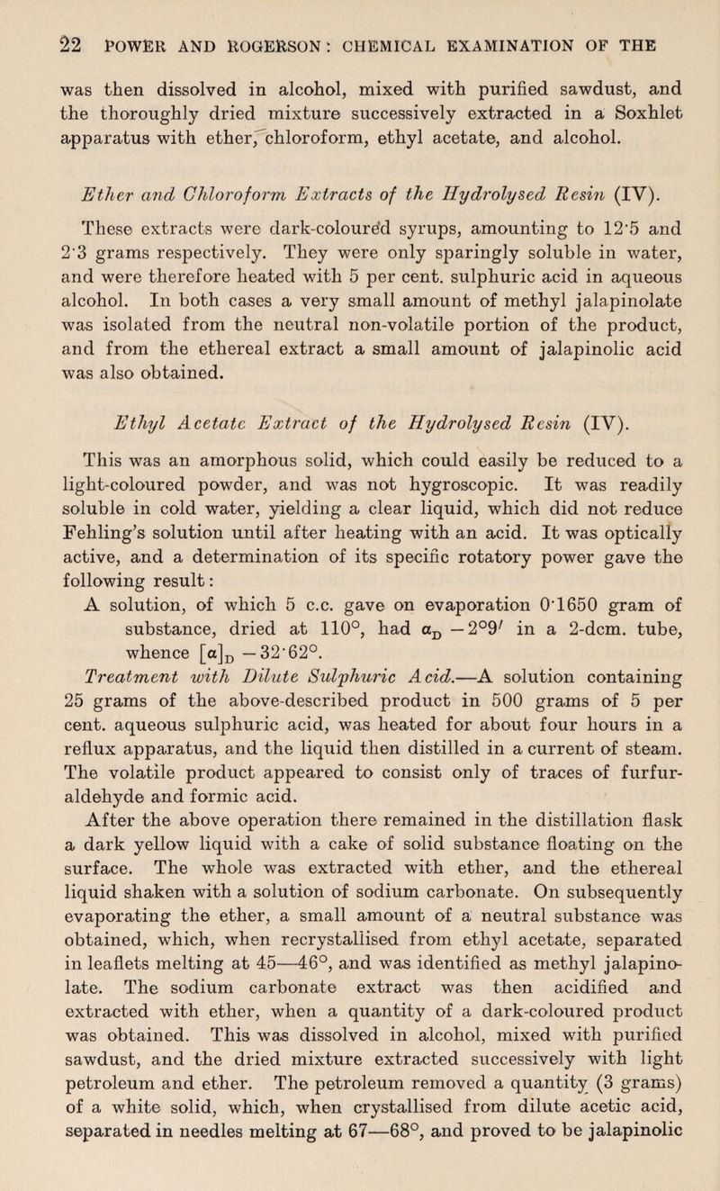 was then dissolved in alcohol, mixed with purified sawdust, and the thoroughly dried mixture successively extracted in a Soxhlet apparatus with ether ^chloroform, ethyl acetate, and alcohol. Ether and Chloroform Extracts of the Hydrolysed Resin (IV). These extracts were dark-coloure'd syrups, amounting to 12-5 and 2‘3 grams respectively. They were only sparingly soluble in water, and were therefore heated with 5 per cent, sulphuric acid in aqueous alcohol. In both cases a very small amount of methyl jalapinolate was isolated from the neutral non-volatile portion of the product, and from the ethereal extract a small amount of jalapinolic acid was also obtained. Ethyl Acetate Extract of the Hydrolysed Resin (IV). This was an amorphous solid, which could easily be reduced to a light-coloured powder, and was not hygroscopic. It was readily soluble in cold water, yielding a clear liquid, which did not reduce Fehling’s solution until after heating with an acid. It was optically active, and a determination of its specific rotatory power gave the following result: A solution, of which 5 c.c. gave on evaporation 0‘1650 gram of substance, dried at 110°, had aD — 2°9/ in a 2-dcm. tube, whence [a]D —32‘62°. Treatment with Dilute Sulphuric Acid.—A solution containing 25 grams of the above-described product in 500 grams of 5 per cent, aqueous sulphuric acid, was heated for about four hours in a reflux apparatus, and the liquid then distilled in a current of steam. The volatile product appeared to consist only of traces of furfur- aldehyde and formic acid. After the above operation there remained in the distillation flask a dark yellow liquid with a cake of solid substance floating on the surface. The whole was extracted with ether, and the ethereal liquid shaken with a solution of sodium carbonate. On subsequently evaporating the ether, a small amount of a neutral substance was obtained, which, when recrystaliised from ethyl acetate, separated in leaflets melting at 45—46°, and was identified as methyl jalapino¬ late. The sodium carbonate extract was then acidified and extracted with ether, when a quantity of a dark-coloured product was obtained. This was dissolved in alcohol, mixed with purified sawdust, and the dried mixture extracted successively with light petroleum and ether. The petroleum removed a quantity (3 grams) of a white solid, which, when crystallised from dilute acetic acid, separated in needles melting at 67—68°, and proved to be jalapinolic