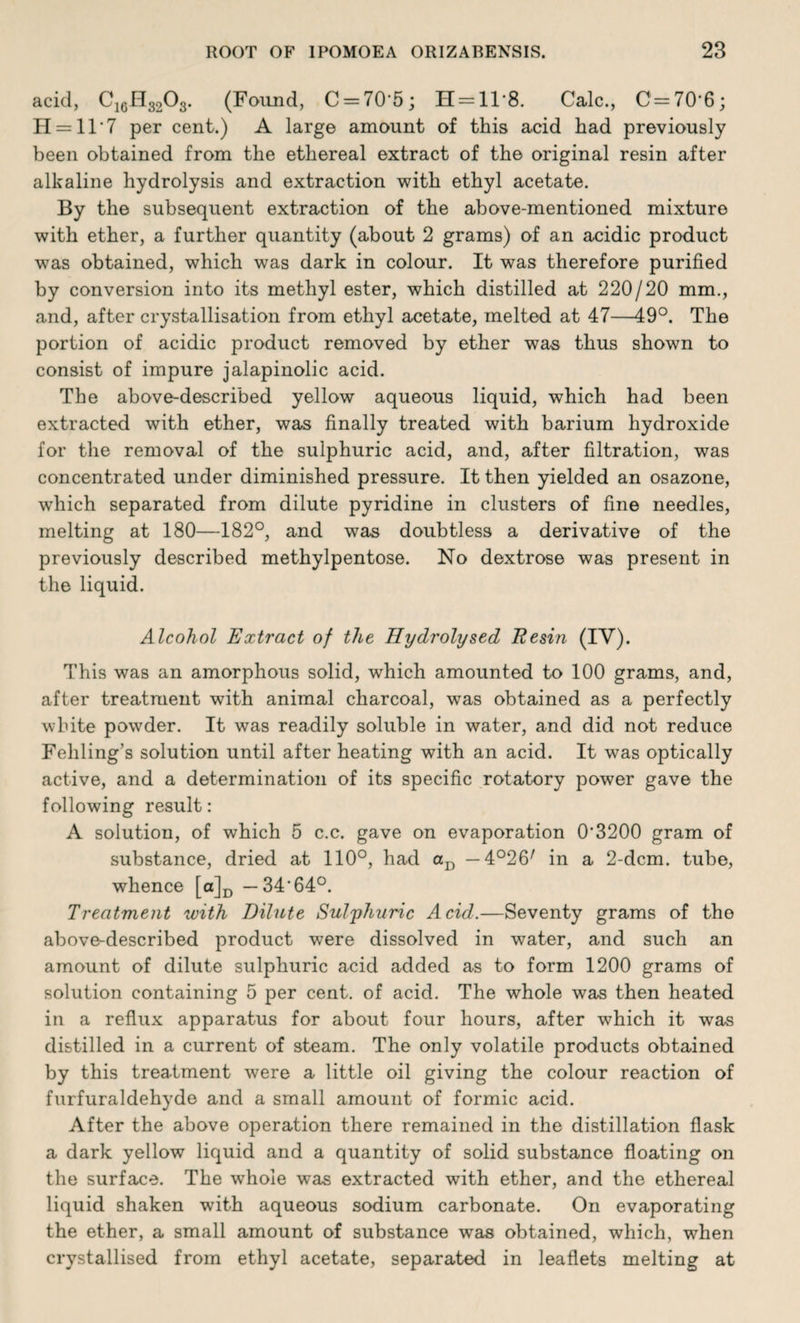 acid, C16H3203. (Found, C = 70'5; H = 11'8. Calc., C=70'6; H = 11'7 per cent.) A large amount of this acid had previously been obtained from the ethereal extract of the original resin after alkaline hydrolysis and extraction with ethyl acetate. By the subsequent extraction of the above-mentioned mixture with ether, a further quantity (about 2 grams) of an acidic product was obtained, which was dark in colour. It was therefore purified by conversion into its methyl ester, which distilled at 220/20 mm., and, after crystallisation from ethyl acetate, melted at 47—49°. The portion of acidic product removed by ether was thus shown to consist of impure jalapinolic acid. The above-described yellow aqueous liquid, which had been extracted with ether, was finally treated with barium hydroxide for the removal of the sulphuric acid, and, after filtration, was concentrated under diminished pressure. It then yielded an osazone, which separated from dilute pyridine in clusters of fine needles, melting at 180—182°, and was doubtless a derivative of the previously described methylpentose. No dextrose was present in the liquid. Alcohol Extract of the Hydrolysed Resin (IV). This was an amorphous solid, which amounted to 100 grams, and, after treatment with animal charcoal, was obtained as a perfectly white pov7der. It was readily soluble in water, and did not reduce Fehling’s solution until after heating with an acid. It w7as optically active, and a determination of its specific rotatory power gave the following result: A solution, of which 5 c.c. gave on evaporation 0'3200 gram of substance, dried at 110°, had aD — 4°26/ in a 2-dcm. tube, whence [a]D —34'64°. Treatment with Dilute Sulphuric Acid.—Seventy grams of the above-described product were dissolved in water, and such an amount of dilute sulphuric acid added as to form 1200 grams of solution containing 5 per cent, of acid. The whole was then heated in a reflux apparatus for about four hours, after which it was distilled in a current of steam. The only volatile products obtained by this treatment were a little oil giving the colour reaction of furfuraldehyde and a small amount of formic acid. After the above operation there remained in the distillation flask a dark yellow liquid and a quantity of solid substance floating on the surface. The whole was extracted with ether, and the ethereal liquid shaken with aqueous sodium carbonate. On evaporating the ether, a small amount of substance was obtained, which, when crystallised from ethyl acetate, separated in leaflets melting at
