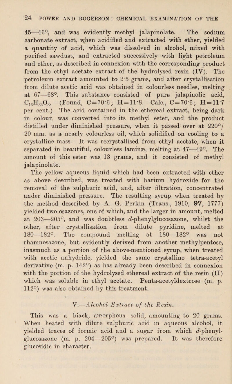 45—46°, and was evidently methyl jalapinolate. The sodium carbonate extract, when acidified and extracted with ether, yielded a quantity of acid, which was dissolved in alcohol, mixed with purified sawdust, and extracted successively with light petroleum and ether, as described in connexion with the corresponding product from the ethyl acetate extract of the hydrolysed resin (IV). The petroleum extract amounted to 2‘5 grams, and after crystallisation from dilute acetic acid was obtained in colourless needles, melting at 67—68°. This substance consisted of pure jalapinolic acid, C16H3208. (Found, 0=70-6; H = ll*8. Calc., 0 = 70-6; H = ll-7 per cent.) The acid contained in the ethereal extract, being dark in colour, was converted into its methyl ester, and the product distilled under diminished pressure, when it passed over at 220°/ 20 mm. as a nearly colourless oil, which solidified on cooling to a crystalline mass. It was recrystallised from ethyl acetate, when it separated in beautiful, colourless laminae, melting at 47—49°. The amount of this ester was 13 grams, and it consisted of methyl jalapinolate. The yellow aqueous liquid which had been extracted with ether as above described, was treated with barium hydroxide for the removal of the sulphuric acid, and, after filtration, concentrated under diminished pressure. The resulting syrup when treated by the method described by A. G. Perkin (Trans., 1910, 97, 1777) yielded two osazones, one of which, and the larger in amount, melted at 203—205°, and was doubtless <Aphenylglucosazone, whilst the other, after crystallisation from dilute pyridine, melted at 180—182°. The compound melting at 180—182° was not rhamnosazone, but evidently derived from another methylpentose, inasmuch as a portion of the above-mentioned syrup, when treated with acetic anhydride, yielded the same crystalline tetra-acetyl derivative (m. p. 142°) as has already been described in connexion with the portion of the hydrolysed ethereal extract of the resin (II) which was soluble in ethyl acetate. Penta-acetyldextrose (m. p. 112°) was also obtained by this treatment. V.—Alcohol Extract of the Resin. This was a black, amorphous solid, amounting to 20 grams. When heated with dilute sulphuric acid in aqueous alcohol, it yielded traces of formic acid and a sugar from which df-plienyl- glucosazone (m. p. 204—205°) was prepared. It was therefore glucosidic in character.