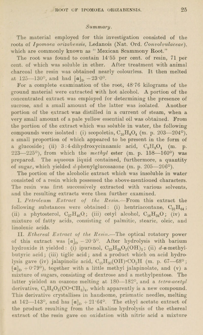 Summary. The material employed for this investigation consisted of the roots of Ipomoea orizabtnsis, Ledanois (Nat. Ord. Convolvulaceae), which are commonly known as “ Mexican Scammony Root.” The root w*as found to contain 14’55 per cent, of resin, 71 per cent, of which was soluble in ether. After treatment with animal charcoal the resin was obtained nearly colourless. It then melted at 125—130°, and had [aJD — 23'0°. For a complete examination of the root, 48'76 kilograms of the ground material were extracted with hot alcohol. A portion of the concentrated extract was employed for determining the presence of sucrose, and a small amount of the latter was isolated. Another portion of the extract was distilled in a current of steam, when a very small amount of a pale yellow essential oil was obtained. From the portion of the extract which was soluble in water, the following compounds were isolated : (i) scopoletin, C10H8O4 (m. p. 203—204°), a small proportion of which appeared to be present in the form of a glucoside; (ii) 3:4-dihydroxycinnamic acid, C9H804 (m. p. 223—225°), from which the methyl ester (m. p. 158—160°) was prepared. The aqueous liquid contained, furthermore, a quantity of sugar, which yielded ei-phenylglucosazone (m. p. 205—206°). The portion of the alcoholic extract which was insoluble in water consisted of a resin which possessed the above-mentioned characters. The resin was first successively extracted with various solvents, and the resulting extracts were then further examined. I. Petrol turn Extract of the Resin.—From this extract the following substances were obtained: (i) hentriacontane, CgjH^; (ii) a phytosterol, C27H460; (iii) cetyl alcohol, C16H340; (iv) a mixture of fatty acids, consisting of palmitic, stearic, oleic, and linolenic acids. II. Ethereal Extract of the Resin.—The optical rotatory power of this extract was [a_jD — 20'5°. After hydrolysis with barium hydroxide it yielded : (i) ipuranol, C23H3S°2(OH)2 i (ii) d-a-methyl- butyric acid; (iii) tiglic acid; and a product which on acid hydro¬ lysis gave (iv) jalapinolic acid, C15H30(OH)*CO2H (m. p. 67—68°; [a]D +0'79°), together with a little methyl jalapinolate, and (v) a mixture of sugars, consisting of dextrose and a methylpentose. The latter yielded an osazone melting at 180—182°, and a tetra-acetyl derivative, CGHs05(C0,CH3)4, which apparently is a new compound. This derivative crystallises in haudsome, prismatic needles, melting at 142—143°, and has [a]Jt +21'64°. The ethyl acetate extract of the product resulting from the alkaline hydrolysis of the ethereal extract of the resin gave on oxidation with nitric acid a mixture