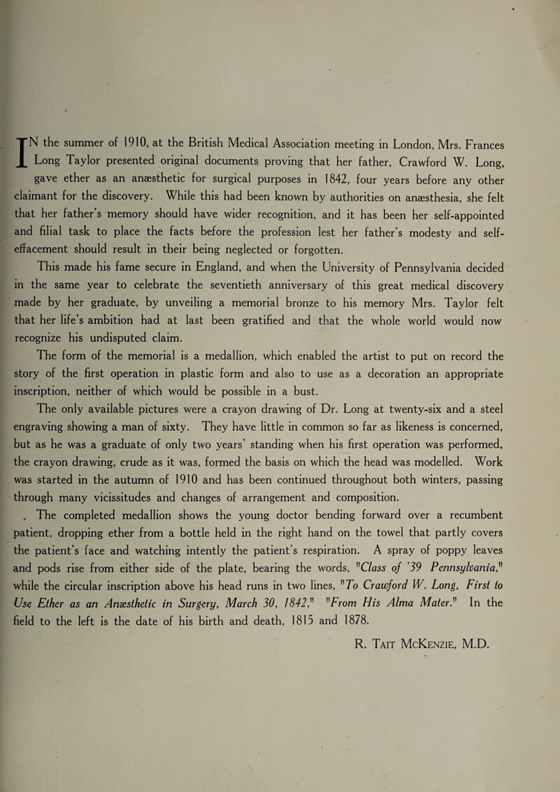 Long Taylor presented original documents proving that her father, Crawford W. Long, gave ether as an anaesthetic for surgical purposes in 1842, four years before any other claimant for the discovery. While this had been known by authorities on anaesthesia, she felt that her father’s memory should have wider recognition, and it has been her self-appointed and filial task to place the facts before the profession lest her father’s modesty and self- effacement should result in their being neglected or forgotten. This made his fame secure in England, and when the University of Pennsylvania decided in the same year to celebrate the seventieth anniversary of this great medical discovery made by her graduate, by unveiling a memorial bronze to his memory Mrs. Taylor felt that her life’s ambition had at last been gratified and that the whole world would now recognize his undisputed claim. The form of the memorial is a medallion, which enabled the artist to put on record the story of the first operation in plastic form and also to use as a decoration an appropriate inscription, neither of which would be possible in a bust. The only available pictures were a crayon drawing of Dr. Long at twenty-six and a steel engraving showing a man of sixty. They have little in common so far as likeness is concerned, but as he was a graduate of only two years’ standing when his first operation was performed, the crayon drawing, crude as it was, formed the basis on which the head was modelled. Work was started in the autumn of 1910 and has been continued throughout both winters, passing through many vicissitudes and changes of arrangement and composition. . The completed medallion shows the young doctor bending forward over a recumbent patient, dropping ether from a bottle held in the right hand on the towel that partly covers the patient’s face and watching intently the patient’s respiration. A spray of poppy leaves and pods rise from either side of the plate, bearing the words, Class of 39 Pennsylvania, while the circular inscription above his head runs in two lines, 7b Crawford W. Long, First to Use Ether as an Anaesthetic in Surgery, March 30, 1842, From His Alma Mater In the field to the left is the date of his birth and death, 1815 and 1878. R. Tait McKenzie, M.D.