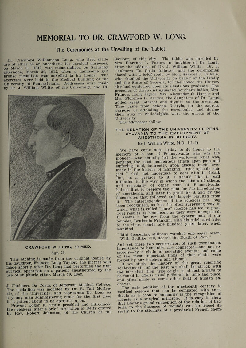 MEMORIAL TO DR. CRAWFORD W. LONG. The Ceremonies at the Unveiling of the Tablet. Dr. Crawford Williamson Long, who first made use of ether as an anesthetic for surgical purposes, on March 30, 1842, was memorialized on Saturday afternoon, March 30, 1912, when a handsome gilt bronze medallion was unveiled in his honor. The exercises were held in the Medical Building of the University of Pennsylvania. Addresses were made by Dr. J. William White, of the University, and Dr. CRAWFORD W. LONG, ’39 MED. Age 26. This etching is made from the original loaned by his daughter, Frances Long Taylor; the picture was made shortly after Dr. Long had performed the first surgical operation on a patient anesthetized by the use of sulphuric ether, March 30, 1842. J. Chalmers Da Costa, of Jefferson Medical College. The medallion was modeled by Dr. R. Tait McKen¬ zie, of the University, and represents Dr. Long as a young man administering ether for the first time to a patient about to be operated upon. Provost Edgar F. Smith presided and introduced the speakers, after a brief invocation of Deity offered by Rev. Robert Johnston, of the Church of the Saviour, of this city. The tablet was unveiled by Mrs. Florence L. Bartow, a daughter of Dr. Long, after the address of Dr. J. William White. Dr. J. Chalmers Da Costa followed and the ceremonies closed with a brief reply by Hon. Samuel J. Tribble, who thanked the University on behalf of the family and the State of Georgia, for the honor the Univer¬ sity had conferred upon its illustrious graduate. The presence of three distinguished Southern ladies, Mrs. Frances Long Taylor, Mrs. Alexander O. Harper and Mrs. Florence L. Bartow, the daughters of Dr. Long, added great interest and dignity to the occasion. They came from Athens, Georgia, for the express purpose of attending the ceremonies, and during their stay in Philadelphia were the guests of the University. The addresses follow: THE RELATION OF THE UNIVERSITY OF PENN- SYLVANIA TO THE EMPLOYMENT OF ANESTHESIA IN SURGERY. By J. William White, M.D., LL. D We have come here to-day to do honor to the memory of a son of Pennsylvania who was the pioneer—who actually led the world—in what was, perhaps, the most momentous attack upon pain and suffering—and, indirectly, upon disease itself—ever made in the history of mankind. That specific sub¬ ject I shall not undertake to deal with in detail. But, as a preface to it, I should like to call attention to the way in which the labors of others, and especially of other sons of Pennsylvania, helped first to prepare the field for the introduction of anesthesia, and later to profit by it and by the discoveries that followed and largely resulted from it The interdependence of the sciences has long been recognized, as has the often surprising way in which what is called “pure” science has led to prac¬ tical results as beneficent as they were unexpected. It seems a far cry from the experiments of our founder, Benjamin Franklin, with his celebrated kite, to the time, nearly one hundred years later, when mankind “ ’Mid deepening stillness watched one eager brain, With Godlike will, decree the Death of Pain.” And yet these two occurrences, of such tremendous importance to humanity, are connected and not re¬ motely—by a chain of scientific events; and some of the most important links of that chain were forged by our teachers and alumni. If wo study tlio history of th.6 great scientific achievements of the past we shall be struck with the fact that their true origin is almost always to be found in efforts usually distant in time and place, and often made in some other field of human en- leavor. . . , The only addition of the nineteenth century to nedical science that can be compared with anes- hesia as a boon to humanity is the recognition of isepsis as a surgical principle. It is easy to show hat Lister’s grand conception of the relation of bac- eria to the diseases of wounds can be traced di¬ rectly to the attempts of a provincial French chem-